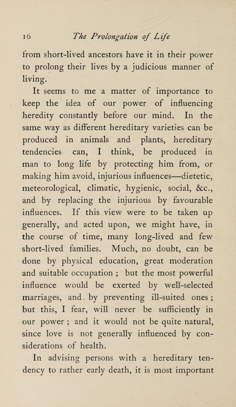 from short-lived ancestors have it in their power to prolong their lives by a judicious manner of It seems to me a matter of importance to keep the idea of our power of influencing heredity constantly before our mind. In the same way as different hereditary varieties can be produced in animals and plants, hereditary tendencies can, I think, be produced in man to long life by protecting him from, or making him avoid, injurious influences-—dietetic, meteorological, climatic, hygienic, social, &c., and by replacing the injurious by favourable influences. If this view were to be taken up generally, and acted upon, we might have, in the course of time, many long-lived and few short-lived families. Much, no doubt, can be done by physical education, great moderation and suitable occupation ; but the most powerful influence would be exerted by well-selected marriages, and. by preventing ill-suited ones ; but this, I fear, will never be sufficiently in our power ; and it would not be quite natural, since love is not generally influenced by con¬ siderations of health. In advising persons with a hereditary ten¬ dency to rather early death, it is most important