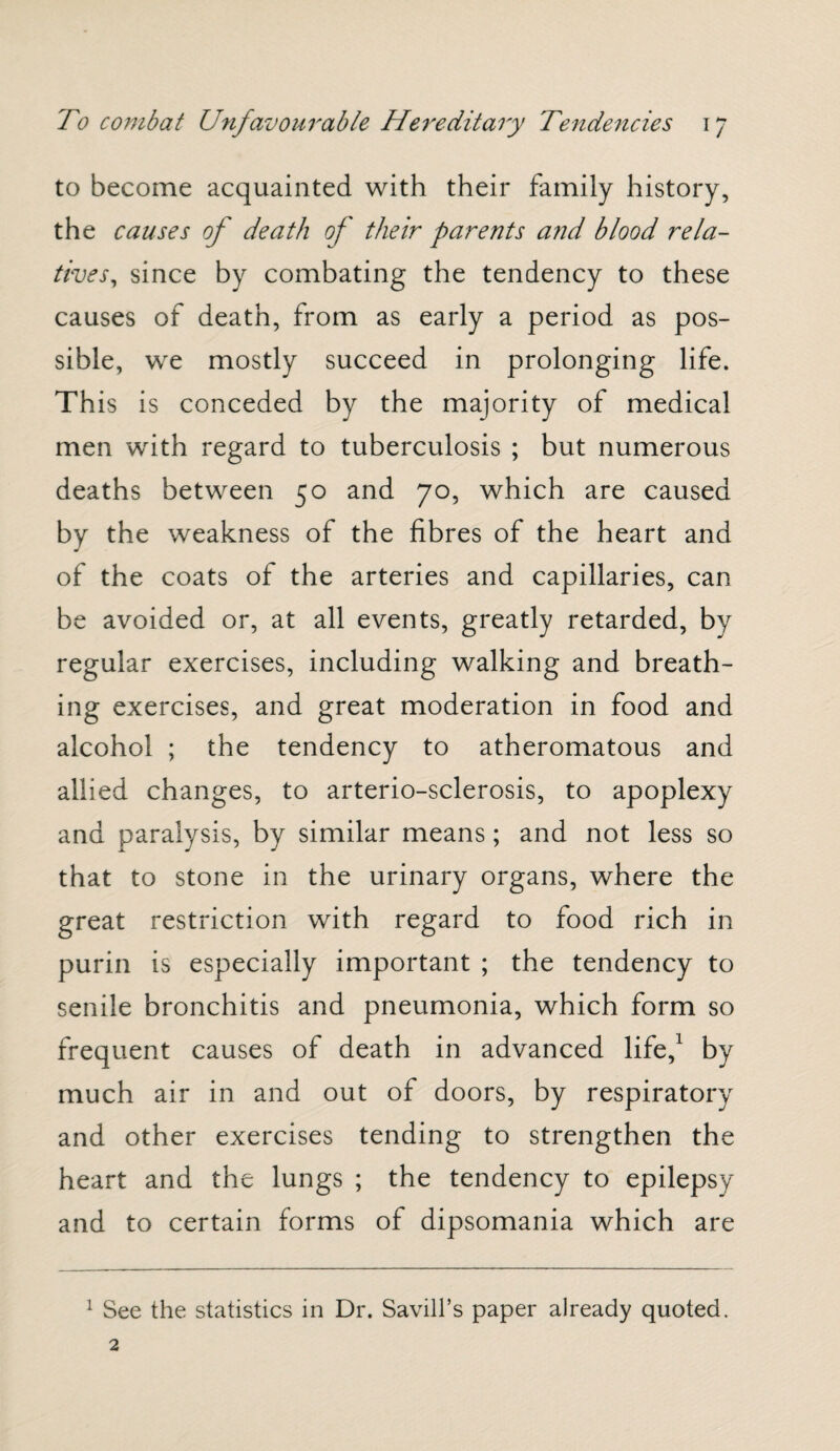 to become acquainted with their family history, the causes of death of their parents and blood rela¬ tives, since by combating the tendency to these causes of death, from as early a period as pos¬ sible, we mostly succeed in prolonging life. This is conceded by the majority of medical men with regard to tuberculosis ; but numerous deaths between 50 and 70, which are caused by the weakness of the fibres of the heart and of the coats of the arteries and capillaries, can be avoided or, at all events, greatly retarded, by regular exercises, including walking and breath¬ ing exercises, and great moderation in food and alcohol ; the tendency to atheromatous and allied changes, to arterio-sclerosis, to apoplexy and paralysis, by similar means; and not less so that to stone in the urinary organs, where the great restriction with regard to food rich in purin is especially important ; the tendency to senile bronchitis and pneumonia, which form so frequent causes of death in advanced life,1 by much air in and out of doors, by respiratory and other exercises tending to strengthen the heart and the lungs ; the tendency to epilepsy and to certain forms of dipsomania which are 1 See the statistics in Dr. Savill’s paper already quoted.