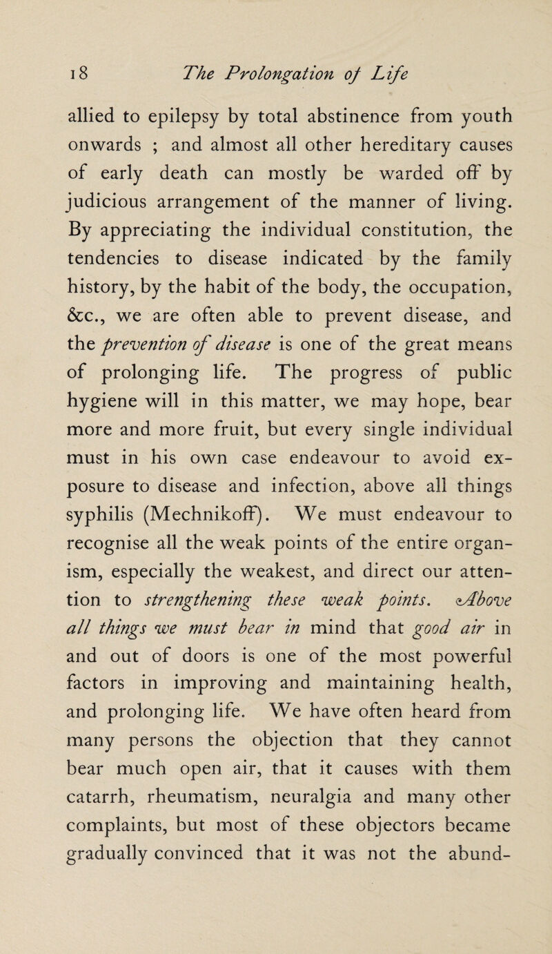 allied to epilepsy by total abstinence from youth onwards ; and almost all other hereditary causes of early death can mostly be warded off by judicious arrangement of the manner of living. By appreciating the individual constitution, the tendencies to disease indicated by the family history, by the habit of the body, the occupation, &c., we are often able to prevent disease, and the prevention of disease is one of the great means of prolonging life. The progress of public hygiene will in this matter, we may hope, bear more and more fruit, but every single individual must in his own case endeavour to avoid ex¬ posure to disease and infection, above all things syphilis (Mechnikoff). We must endeavour to recognise all the weak points of the entire organ¬ ism, especially the weakest, and direct our atten¬ tion to strengthening these weak points. lAbove all things we must bear in mind that good air in and out of doors is one of the most powerful factors in improving and maintaining health, and prolonging life. We have often heard from many persons the objection that they cannot bear much open air, that it causes with them catarrh, rheumatism, neuralgia and many other complaints, but most of these objectors became gradually convinced that it was not the abund-
