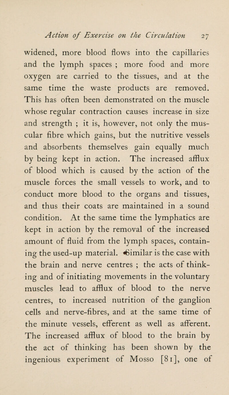 widened, more blood flows into the capillaries and the lymph spaces ; more food and more oxygen are carried to the tissues, and at the same time the waste products are removed. This has often been demonstrated on the muscle whose regular contraction causes increase in size and strength ; it is, however, not only the mus¬ cular fibre which gains, but the nutritive vessels and absorbents themselves gain equally much by being kept in action. The increased afflux of blood which is caused by the action of the muscle forces the small vessels to work, and to conduct more blood to the organs and tissues, and thus their coats are maintained in a sound condition. At the same time the lymphatics are kept in action by the removal of the increased amount of fluid from the lymph spaces, contain¬ ing the used-up material. ^Similar is the case with the brain and nerve centres ; the acts of think¬ ing and of initiating movements in the voluntary muscles lead to afflux of blood to the nerve centres, to increased nutrition of the ganglion cells and nerve-fibres, and at the same time of the minute vessels, efferent as well as afferent. The increased afflux of blood to the brain by the act of thinking has been shown by the ingenious experiment of Mosso [81], one of