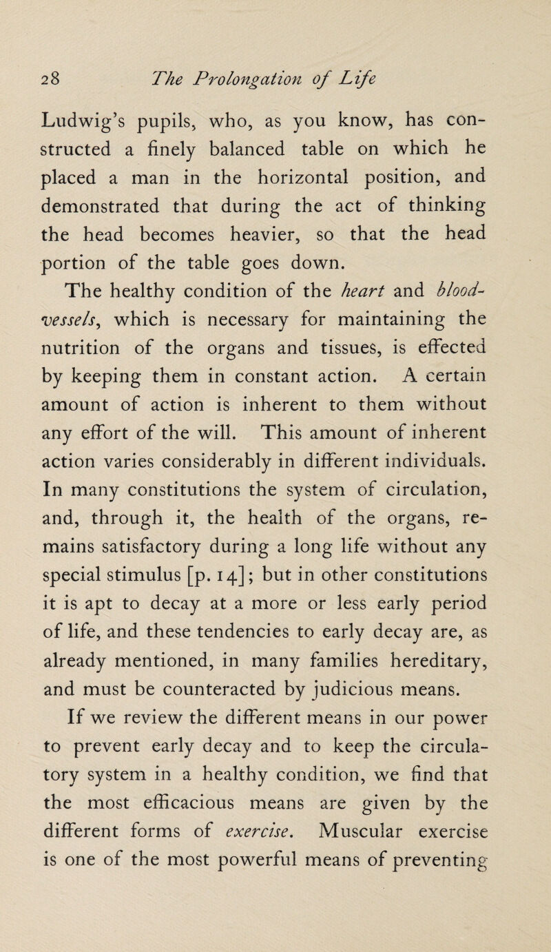 Ludwig’s pupils, who, as you know, has con¬ structed a finely balanced table on which he placed a man in the horizontal position, and demonstrated that during the act of thinking the head becomes heavier, so that the head portion of the table goes down. The healthy condition of the heart and blood¬ vessels, which is necessary for maintaining the nutrition of the organs and tissues, is effected by keeping them in constant action. A certain amount of action is inherent to them without any effort of the will. This amount of inherent action varies considerably in different individuals. In many constitutions the system of circulation, and, through it, the health of the organs, re¬ mains satisfactory during a long life without any special stimulus [p. 14]; but in other constitutions it is apt to decay at a more or less early period of life, and these tendencies to early decay are, as already mentioned, in many families hereditary, and must be counteracted by judicious means. If we review the different means in our power to prevent early decay and to keep the circula¬ tory system in a healthy condition, we find that the most efficacious means are given by the different forms of exercise. Muscular exercise is one of the most powerful means of preventing