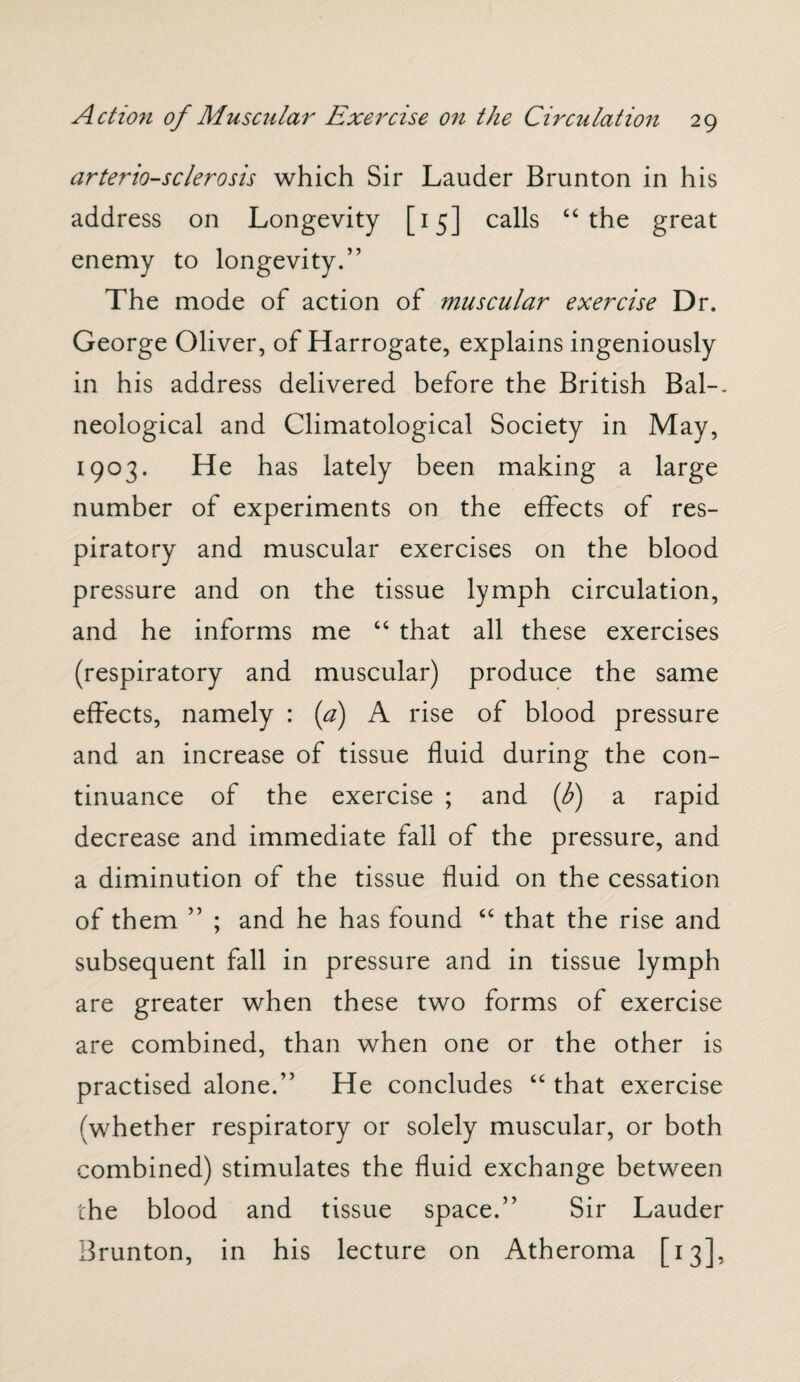 arteriosclerosis which Sir Lauder Brunton in his address on Longevity [15] calls “ the great enemy to longevity.” The mode of action of muscular exercise Dr. George Oliver, of Harrogate, explains ingeniously in his address delivered before the British Bal-. neological and Climatological Society in May, 1903. He has lately been making a large number of experiments on the effects of res¬ piratory and muscular exercises on the blood pressure and on the tissue lymph circulation, and he informs me “ that all these exercises (respiratory and muscular) produce the same effects, namely : (a) A rise of blood pressure and an increase of tissue fluid during the con¬ tinuance of the exercise ; and (b) a rapid decrease and immediate fall of the pressure, and a diminution of the tissue fluid on the cessation of them ” ; and he has found “ that the rise and subsequent fall in pressure and in tissue lymph are greater when these two forms of exercise are combined, than when one or the other is practised alone.” He concludes “ that exercise (whether respiratory or solely muscular, or both combined) stimulates the fluid exchange between the blood and tissue space.” Sir Lauder Brunton, in his lecture on Atheroma [13],