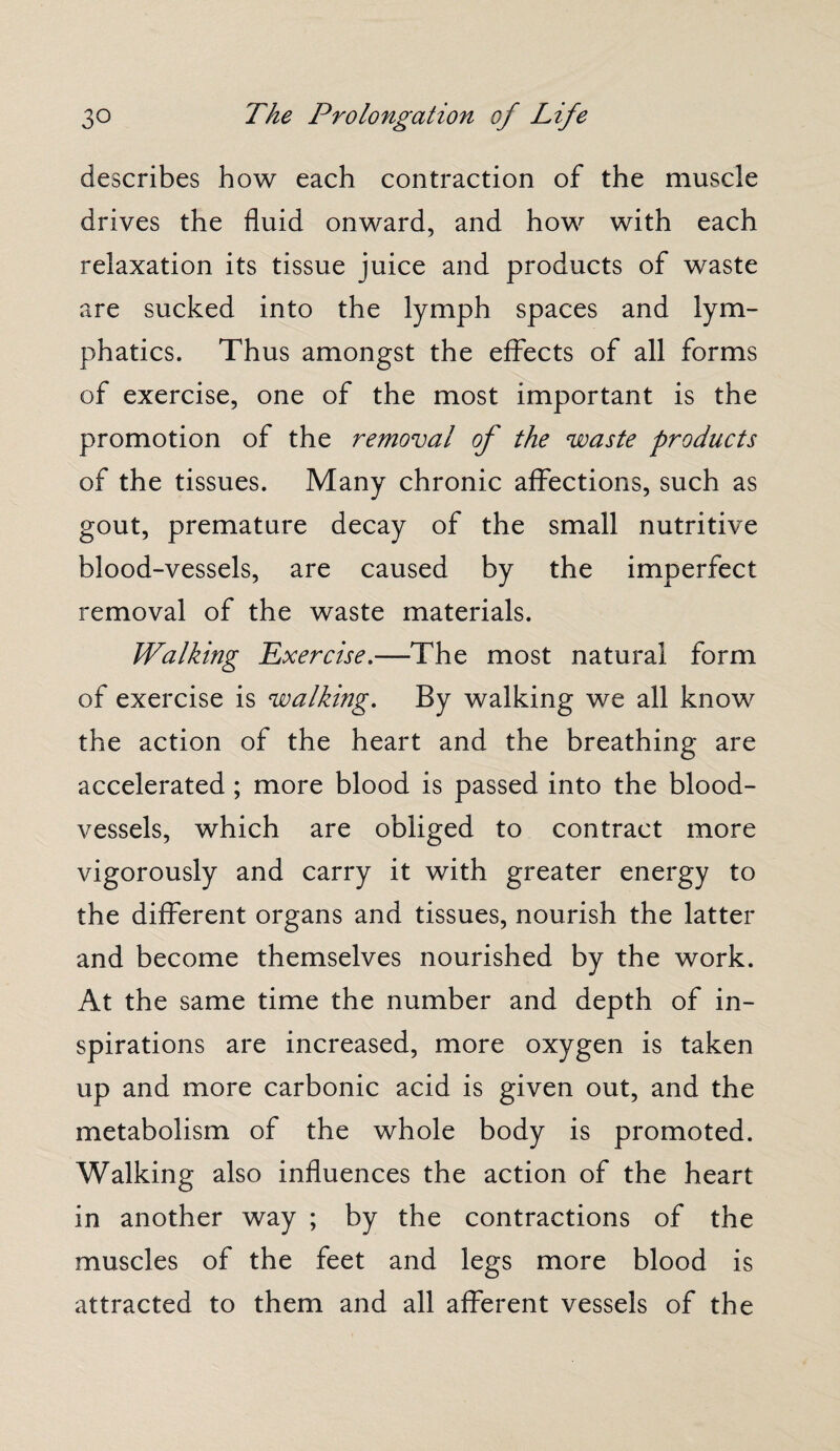 describes how each contraction of the muscle drives the fluid onward, and how with each relaxation its tissue juice and products of waste are sucked into the lymph spaces and lym¬ phatics. Thus amongst the effects of all forms of exercise, one of the most important is the promotion of the removal of the waste products of the tissues. Many chronic affections, such as gout, premature decay of the small nutritive blood-vessels, are caused by the imperfect removal of the waste materials. Walking Exercise.—The most natural form of exercise is walking. By walking we all know the action of the heart and the breathing are accelerated; more blood is passed into the blood¬ vessels, which are obliged to contract more vigorously and carry it with greater energy to the different organs and tissues, nourish the latter and become themselves nourished by the work. At the same time the number and depth of in¬ spirations are increased, more oxygen is taken up and more carbonic acid is given out, and the metabolism of the whole body is promoted. Walking also influences the action of the heart in another way ; by the contractions of the muscles of the feet and legs more blood is attracted to them and all afferent vessels of the