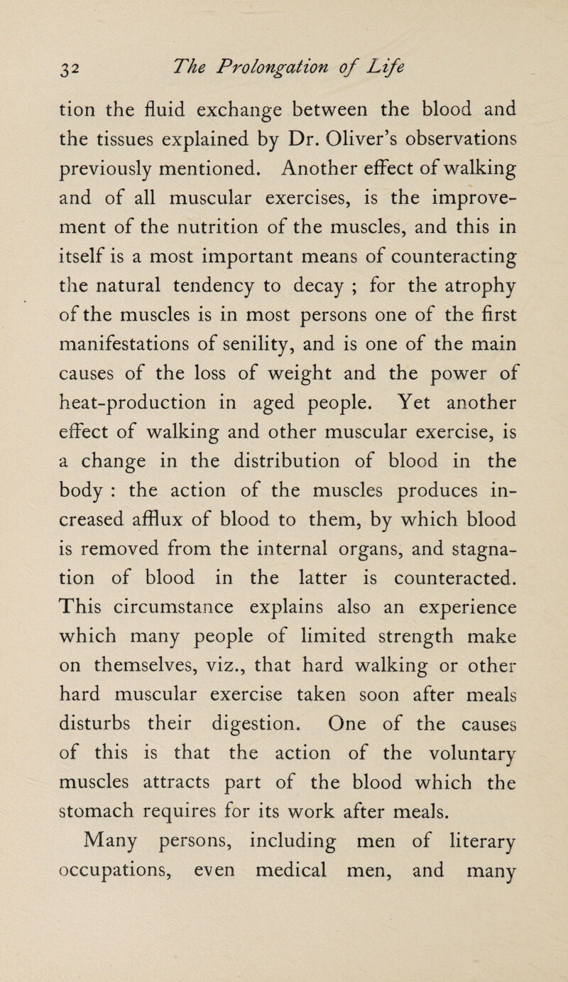 tion the fluid exchange between the blood and the tissues explained by Dr. Oliver’s observations previously mentioned. Another effect of walking and of all muscular exercises, is the improve¬ ment of the nutrition of the muscles, and this in itself is a most important means of counteracting the natural tendency to decay ; for the atrophy of the muscles is in most persons one of the first manifestations of senility, and is one of the main causes of the loss of weight and the power of heat-production in aged people. Yet another effect of walking and other muscular exercise, is a change in the distribution of blood in the body : the action of the muscles produces in¬ creased afflux of blood to them, by which blood is removed from the internal organs, and stagna¬ tion of blood in the latter is counteracted. This circumstance explains also an experience which many people of limited strength make on themselves, viz., that hard walking or other hard muscular exercise taken soon after meals disturbs their digestion. One of the causes of this is that the action of the voluntary muscles attracts part of the blood which the stomach requires for its work after meals. Many persons, including men of literary occupations, even medical men, and many