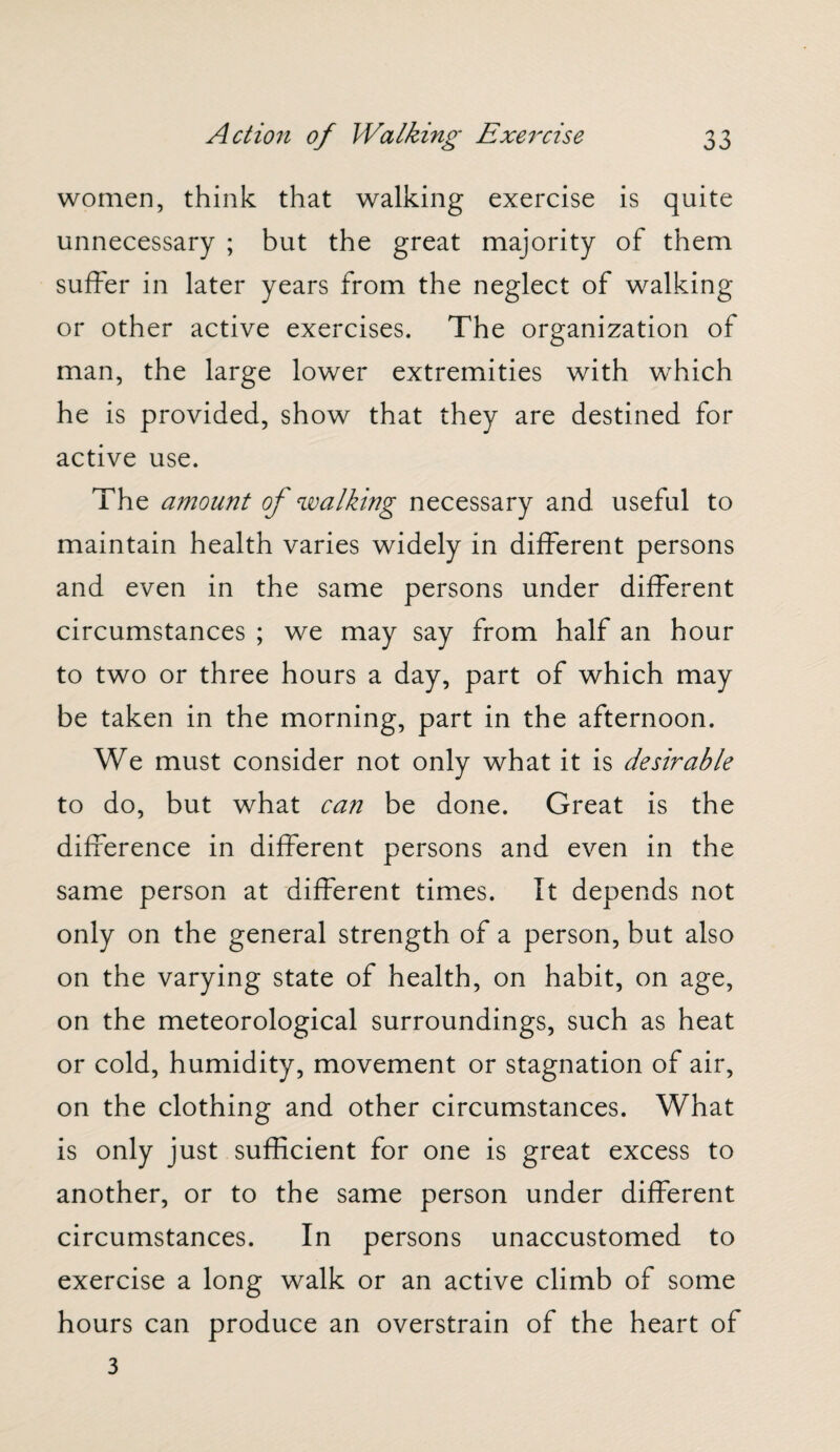 women, think that walking exercise is quite unnecessary ; but the great majority of them suffer in later years from the neglect of walking or other active exercises. The organization of man, the large lower extremities with which he is provided, show that they are destined for active use. The amount of walking necessary and useful to maintain health varies widely in different persons and even in the same persons under different circumstances ; we may say from half an hour to two or three hours a day, part of which may be taken in the morning, part in the afternoon. We must consider not only what it is desirable to do, but what can be done. Great is the difference in different persons and even in the same person at different times. It depends not only on the general strength of a person, but also on the varying state of health, on habit, on age, on the meteorological surroundings, such as heat or cold, humidity, movement or stagnation of air, on the clothing and other circumstances. What is only just sufficient for one is great excess to another, or to the same person under different circumstances. In persons unaccustomed to exercise a long walk or an active climb of some hours can produce an overstrain of the heart of 3