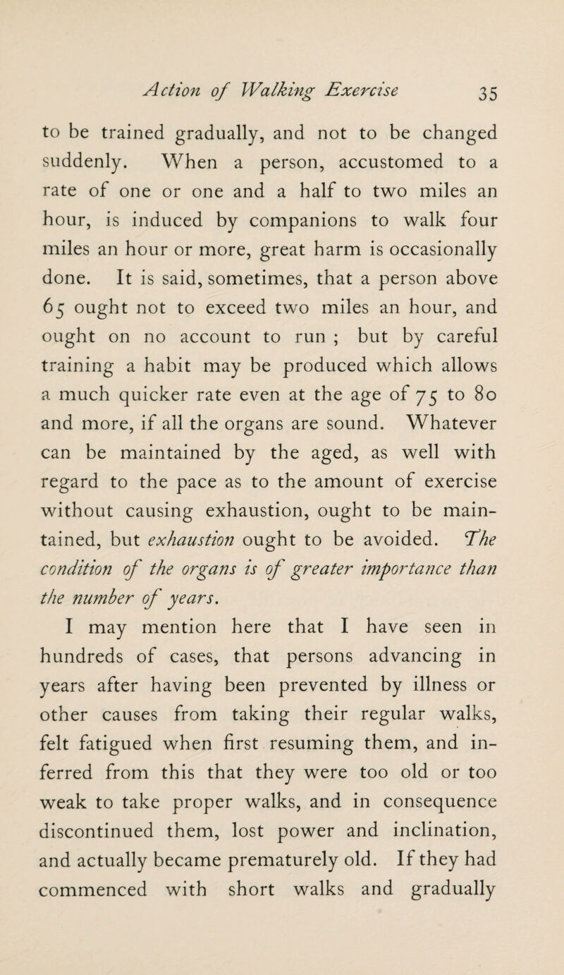 to be trained gradually, and not to be changed suddenly. When a person, accustomed to a rate of one or one and a half to two miles an hour, is induced by companions to walk four miles an hour or more, great harm is occasionally done. It is said, sometimes, that a person above 65 ought not to exceed two miles an hour, and ought on no account to run ; but by careful training a habit may be produced which allows a much quicker rate even at the age of 75 to 80 and more, if all the organs are sound. Whatever can be maintained by the aged, as well with regard to the pace as to the amount of exercise without causing exhaustion, ought to be main¬ tained, but exhaustion ought to be avoided, fhe condition of the organs is of greater importance than the number of years. I may mention here that I have seen in hundreds of cases, that persons advancing in years after having been prevented by illness or other causes from taking their regular walks, felt fatigued when first resuming them, and in¬ ferred from this that they were too old or too weak to take proper walks, and in consequence discontinued them, lost power and inclination, and actually became prematurely old. If they had commenced with short walks and gradually