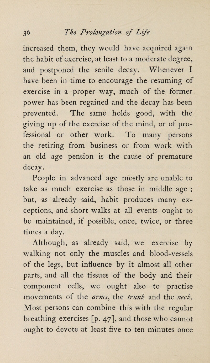 increased them, they would have acquired again the habit of exercise, at least to a moderate degree, and postponed the senile decay. Whenever I have been in time to encourage the resuming of exercise in a proper way, much of the former power has been regained and the decay has been prevented. The same holds good, with the giving up of the exercise of the mind, or of pro¬ fessional or other work. To many persons the retiring from business or from work with an old age pension is the cause of premature People in advanced age mostly are unable to take as much exercise as those in middle age ; but, as already said, habit produces many ex¬ ceptions, and short walks at all events ought to be maintained, if possible, once, twice, or three times a day. Although, as already said, we exercise by walking not only the muscles and blood-vessels of the legs, but influence by it almost all other parts, and all the tissues of the body and their component cells, we ought also to practise movements of the arms, the trunk and the neck. Most persons can combine this with the regular breathing exercises [p. 47], and those who cannot ought to devote at least five to ten minutes once