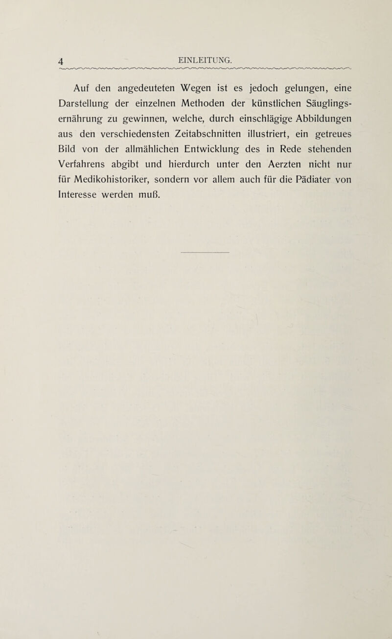 Auf den angedeuteten Wegen ist es jedoch gelungen, eine Darstellung der einzelnen Methoden der künstlichen Säuglings¬ ernährung zu gewinnen, welche, durch einschlägige Abbildungen aus den verschiedensten Zeitabschnitten illustriert, ein getreues Bild von der allmählichen Entwicklung des in Rede stehenden Verfahrens abgibt und hierdurch unter den Aerzten nicht nur für Medikohistoriker, sondern vor allem auch für die Pädiater von Interesse werden muß.