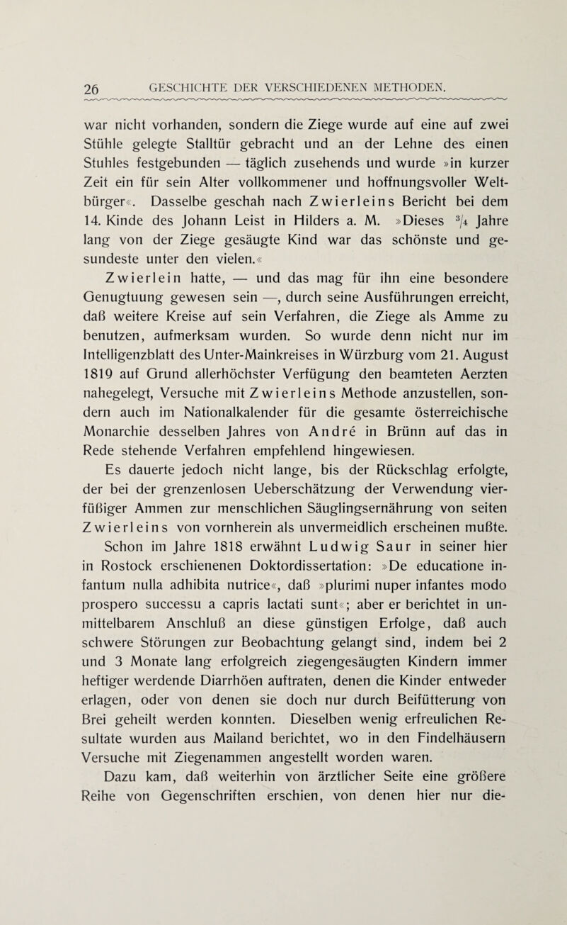 war nicht vorhanden, sondern die Ziege wurde auf eine auf zwei Stühle gelegte Stalltür gebracht und an der Lehne des einen Stuhles festgebunden — täglich zusehends und wurde »in kurzer Zeit ein für sein Alter vollkommener und hoffnungsvoller Welt¬ bürger«. Dasselbe geschah nach Zwierleins Bericht bei dem 14. Kinde des Johann Leist in Hilders a. M. »Dieses 3/4 Jahre lang von der Ziege gesäugte Kind war das schönste und ge¬ sundeste unter den vielen.« Zwier lein hatte, — und das mag für ihn eine besondere Genugtuung gewesen sein —, durch seine Ausführungen erreicht, daß weitere Kreise auf sein Verfahren, die Ziege als Amme zu benutzen, aufmerksam wurden. So wurde denn nicht nur im Intelligenzblatt des Unter-Mainkreises in Würzburg vom 21. August 1819 auf Grund allerhöchster Verfügung den beamteten Aerzten nahegelegt, Versuche mit Zwierleins Methode anzustellen, son¬ dern auch im Nationalkalender für die gesamte österreichische Monarchie desselben Jahres von Andre in Brünn auf das in Rede stehende Verfahren empfehlend hingewiesen. Es dauerte jedoch nicht lange, bis der Rückschlag erfolgte, der bei der grenzenlosen Ueberschätzung der Verwendung vier- füßiger Ammen zur menschlichen Säuglingsernährung von seiten Zwierleins von vornherein als unvermeidlich erscheinen mußte. Schon im Jahre 1818 erwähnt Ludwig Saur in seiner hier in Rostock erschienenen Doktordissertation: »De educatione in¬ fantum nulla adhibita nutrice«, daß »plurimi nuper infantes modo prospero successu a capris lactati sunt«; aber er berichtet in un¬ mittelbarem Anschluß an diese günstigen Erfolge, daß auch schwere Störungen zur Beobachtung gelangt sind, indem bei 2 und 3 Monate lang erfolgreich ziegengesäugten Kindern immer heftiger werdende Diarrhöen auftraten, denen die Kinder entweder erlagen, oder von denen sie doch nur durch Beifütterung von Brei geheilt werden konnten. Dieselben wenig erfreulichen Re¬ sultate wurden aus Mailand berichtet, wo in den Findelhäusern Versuche mit Ziegenammen angestellt worden waren. Dazu kam, daß weiterhin von ärztlicher Seite eine größere Reihe von Gegenschriften erschien, von denen hier nur die-