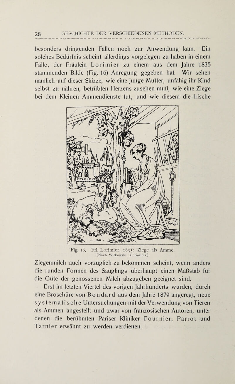 besonders dringenden Fällen noch zur Anwendung kam. Ein solches Bedürfnis scheint allerdings Vorgelegen zu haben in einem Falle, der Fräulein Lorimier zu einem aus dem Jahre 1835 stammenden Bilde (Fig. 16) Anregung gegeben hat. Wir sehen nämlich auf dieser Skizze, wie eine junge Mutter, unfähig ihr Kind selbst zu nähren, betrübten Herzens zusehen muß, wie eine Ziege bei dem Kleinen Ammendienste tut, und wie diesem die frische Fig. 16. Frl. Lorimier, 1835: Ziege als Amme. (Nach Witkowski, Curiositcs.) Ziegenmilch auch vorzüglich zu bekommen scheint, wenn anders die runden Formen des Säuglings überhaupt einen Maßstab für die Güte der genossenen Milch abzugeben geeignet sind. Erst im letzten Viertel des vorigen Jahrhunderts wurden, durch eine Broschüre von Boudard aus dem Jahre 1879 angeregt, neue systematische Untersuchungen mit der Verwendung von Tieren als Ammen angestellt und zwar von französischen Autoren, unter denen die berühmten Pariser Kliniker Fournier, Parrot und Tarnier erwähnt zu werden verdienen.