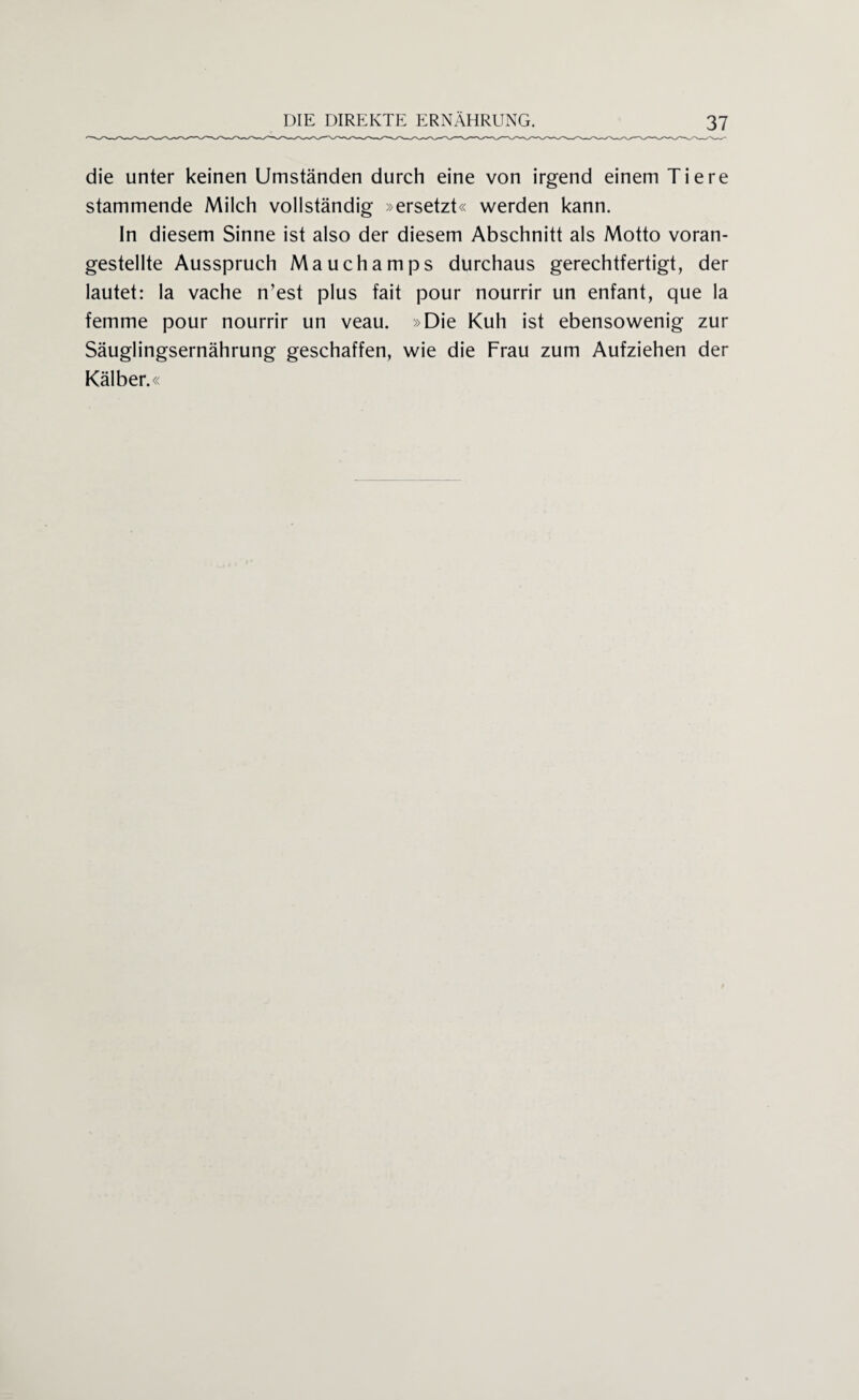 die unter keinen Umständen durch eine von irgend einem Tiere stammende Milch vollständig »ersetzt« werden kann. In diesem Sinne ist also der diesem Abschnitt als Motto voran¬ gestellte Ausspruch Mauchamps durchaus gerechtfertigt, der lautet: la vache n’est plus fait pour nourrir un enfant, que la femme pour nourrir un veau. »Die Kuh ist ebensowenig zur Säuglingsernährung geschaffen, wie die Frau zum Aufziehen der Kälber.«