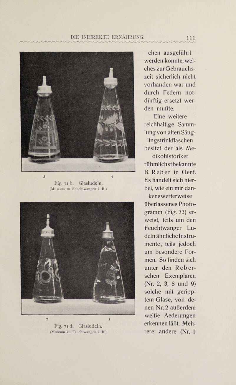 3 4 Fig. 71b. Glasludeln. (Museum zu Feuchtwangen i. B.) 7 8 Fig. 71 d. Glasludeln. (Museum zu Feuchtwangen i. B.) chen ausgeführt werden konnte, wel¬ ches zurGebrauchs- zeit sicherlich nicht vorhanden war und durch Federn not¬ dürftig ersetzt wer¬ den mußte. Eine weitere reichhaltige Samm¬ lung von alten Säug¬ lingstrinkflaschen besitzt der als Me- dikohistoriker rühmlichst bekannte B. Reber in Genf. Es handelt sich hier¬ bei, wie ein mir dan¬ kenswerterweise überlassenes Photo¬ gramm (Fig. 73) er¬ weist, teils um den Feuchtwanger Lu- delnähnlichelnstru- mente, teils jedoch um besondere For¬ men. So finden sich unter den Reber¬ sehen Exemplaren (Nr. 2, 3, 8 und 9) solche mit geripp¬ tem Glase, von de¬ nen Nr. 2 außerdem weiße Aederungen erkennen läßt. Meh¬ rere andere (Nr. 1