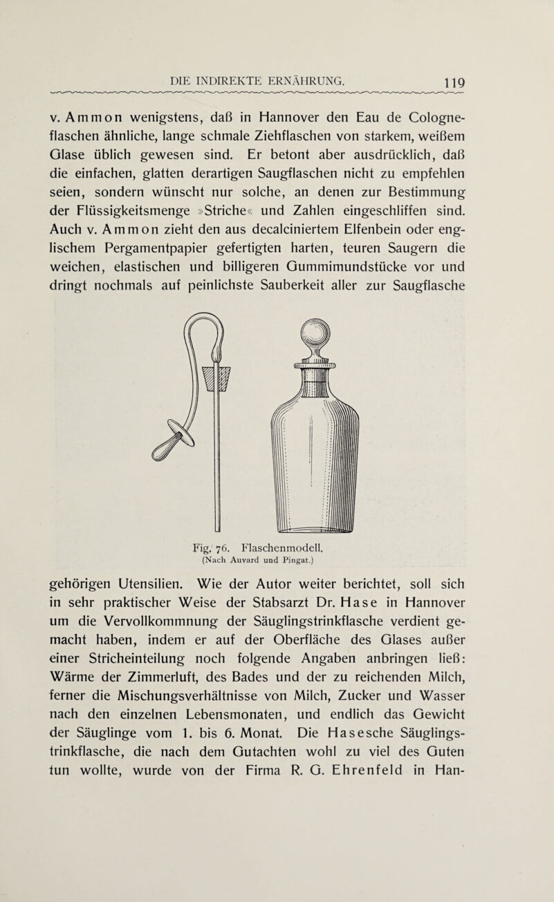 v. Ammon wenigstens, daß in Hannover den Eau de Cologne- flaschen ähnliche, lange schmale Ziehflaschen von starkem, weißem Glase üblich gewesen sind. Er betont aber ausdrücklich, daß die einfachen, glatten derartigen Saugflaschen nicht zu empfehlen seien, sondern wünscht nur solche, an denen zur Bestimmung der Flüssigkeitsmenge »Striche« und Zahlen eingeschliffen sind. Auch v. Ammon zieht den aus decalciniertem Elfenbein oder eng¬ lischem Pergamentpapier gefertigten harten, teuren Saugern die weichen, elastischen und billigeren Gummimundstücke vor und dringt nochmals auf peinlichste Sauberkeit aller zur Saugflasche Fig. 76. Flaschenmodell (Nach Auvard und Pingat.) gehörigen Utensilien. Wie der Autor weiter berichtet, soll sich in sehr praktischer Weise der Stabsarzt Dr. Hase in Hannover um die Vervollkommnung der Säuglingstrinkflasche verdient ge¬ macht haben, indem er auf der Oberfläche des Glases außer einer Stricheinteilung noch folgende Angaben anbringen ließ: Wärme der Zimmerluft, des Bades und der zu reichenden Milch, ferner die Mischungsverhältnisse von Milch, Zucker und Wasser nach den einzelnen Lebensmonaten, und endlich das Gewicht der Säuglinge vom 1. bis 6. Monat. Die Hasesche Säuglings¬ trinkflasche, die nach dem Gutachten wohl zu viel des Guten tun wollte, wurde von der Firma R. G. Ehrenfeld in Han-