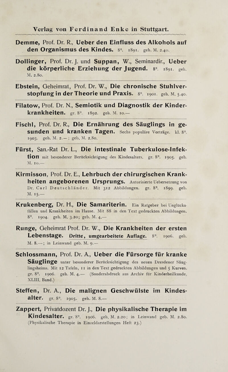 Demme, Prof. Dr. R., Ueber den Einfluss des Alkohols auf den Organismus des Kindes. 8°. 1891. geh. m. 2.40. Dollinger, Prof. Dr. J. und Suppan, W., Seminardir., Ueber die körperliche Erziehung der Jugend. 8°. 1891. geh. M. 2.80. Ebstein, Geheimrat, Prof. Dr. W., Die chronische Stuhlver¬ stopfung in der Theorie und Praxis. 8°. 1901. geh. m. 5.40. Filatow, Prof. Dr. N., Semiotik und Diagnostik der Kinder¬ krankheiten. gr. 8°. 1892. geh. M. io.— Fisch 1, Prof. Dr. R., Die Ernährung des Säuglings in ge¬ sunden und kranken Tagen. Sechs populäre Vorträge, kl. 8°. 1903. geh. M. 2.— ; geh. M. 2.80. Fürst, San.-Rat Dr. L., Die intestinale Tuberkulose-Infek¬ tion mit besonderer Berücksichtigung des Kindesalters, gr. 8°. 1905. geh. M. 10.— Kirmisson, Prof. Dr. E., Lehrbuch der chirurgischen Krank¬ heiten angeborenen Ursprungs. Autorisierte Uebersetzung von Dr. Carl Deutschländer. Mit 312 Abbildungen. gr. 8°. 1899. geh. M. 15.- Krukenberg, Dr. H., Die Samariterin. Ein Ratgeber bei Unglücks¬ fällen und Krankheiten im Hause. Mit 88 in den Text gedruckten Abbildungen. 8°. 1904. geh. M. 3.20; geb. M. 4.— Runge, Geheimrat Prof. Dr. W., Die Krankheiten der ersten Lebenstage. Dritte, umgearbeitete Auflage. 8°. 1906. geh. M. 8.—; in Leinwand geb. M. 9.— Schlossmann, Prof. Dr. A., Ueber die Fürsorge für kranke Säuglinge unter besonderer Berücksichtigung des neuen Dresdener Säug¬ lingsheims. Mit 12 Tafeln, 11 in den Text gedruckten Abbildungen und 5 Kurven, gr. 8°. 1906. geh. M. 4.— (Sonderabdruck aus Archiv für Kinderheilkunde, XL1II. Band.) Steffen, Dr. A., Die malignen Geschwülste im Kindes¬ alter. gr. 8°. 1905. geh. M. 8.— Zappert, Privatdozent Dr. J., Die physikalische Therapie im Kindesalter. gr. 8°. 1906. geh. M. 2.20; in Leinwand geb. M. 2.80. (Physikalische Therapie in Einzeldarstellungen Heft 23.)