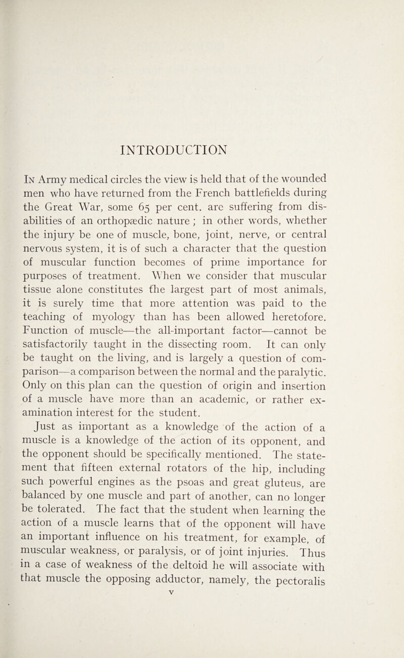 In Army medical circles the view is held that of the wounded men who have returned from the French battlefields during the Great War, some 65 per cent, are suffering from dis¬ abilities of an orthopaedic nature ; in other words, whether the injury be one of muscle, bone, joint, nerve, or central nervous system, it is of such a character that the question of muscular function becomes of prime importance for purposes of treatment. When we consider that muscular tissue alone constitutes the largest part of most animals, it is surely time that more attention was paid to the teaching of myology than has been allowed heretofore. Function of muscle—the all-important factor—cannot be satisfactorily taught in the dissecting room. It can only be taught on the living, and is largely a question of com¬ parison—a comparison between the normal and the paralytic. Only on this plan can the question of origin and insertion of a muscle have more than an academic, or rather ex¬ amination interest for the student. Just as important as a knowledge of the action of a muscle is a knowledge of the action of its opponent, and the opponent should be specifically mentioned. The state¬ ment that fifteen external rotators of the hip, including such powerful engines as the psoas and great gluteus, are balanced by one muscle and part of another, can no longer be tolerated. The fact that the student when learning the action of a muscle learns that of the opponent will have an important influence on his treatment, for example, of muscular weakness, or paralysis, or of joint injuries. Thus in a case of weakness of the deltoid he will associate with that muscle the opposing adductor, namely, the pectoralis