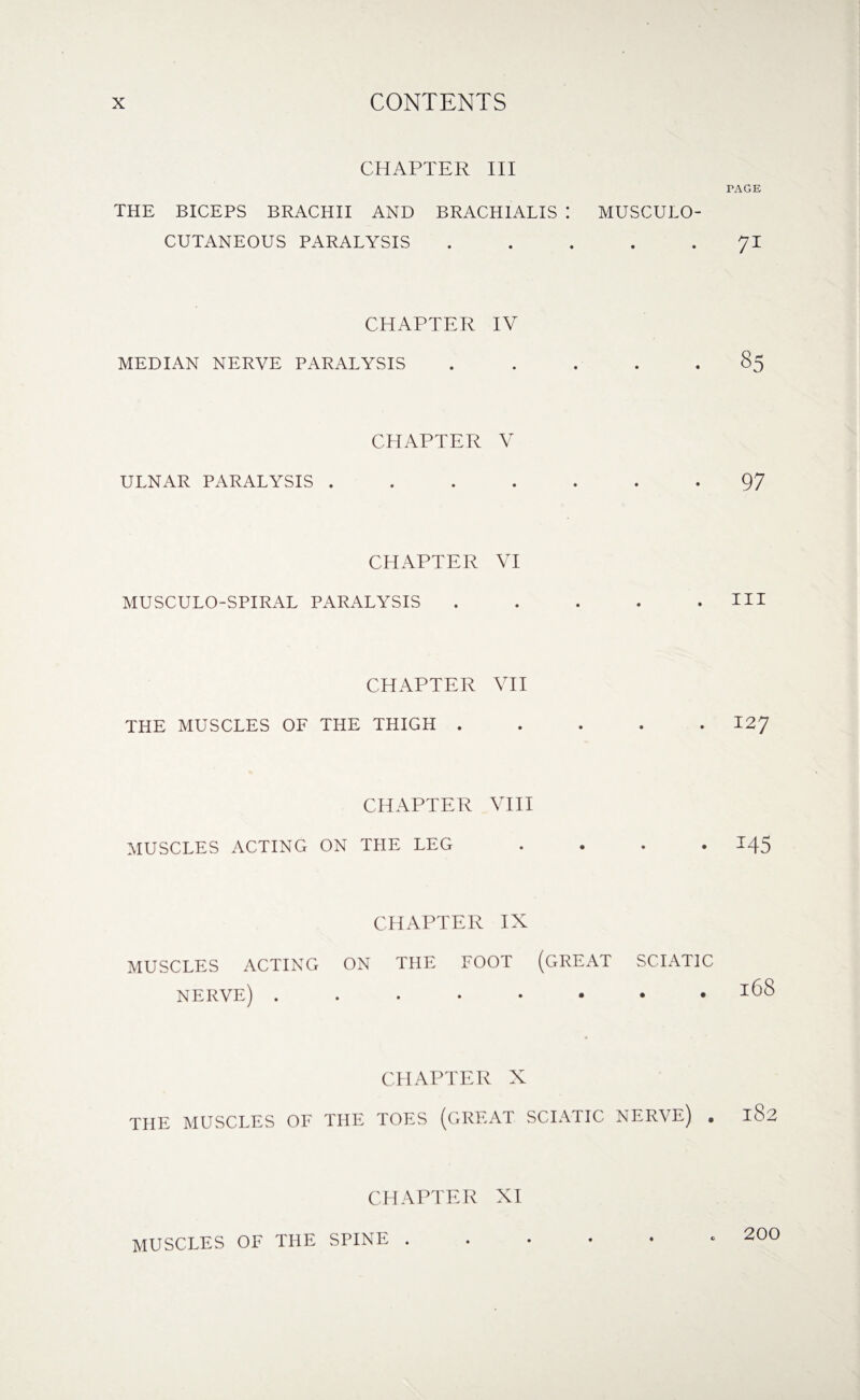 CHAPTER III THE BICEPS BRACHII AND BRACHIALIS : MUSCULO¬ CUTANEOUS PARALYSIS ..... CHAPTER IV MEDIAN NERVE PARALYSIS ..... CHAPTER V ULNAR PARALYSIS ....... CHAPTER VI MUSCULO-SPIRAL PARALYSIS ..... CHAPTER VII THE MUSCLES OF THE THIGH ..... CHAPTER VIII MUSCLES ACTING ON THE LEG .... CHAPTER IX MUSCLES ACTING ON THE FOOT (GREAT SCIATIC NERVE) ........ CHAPTER X THE MUSCLES OF THE TOES (GREAT SCIATIC NERVE) . CHAPTER XI ♦ © PAGE 71 97 hi 127 M5 168 182 MUSCLES OF THE SPINE . 200