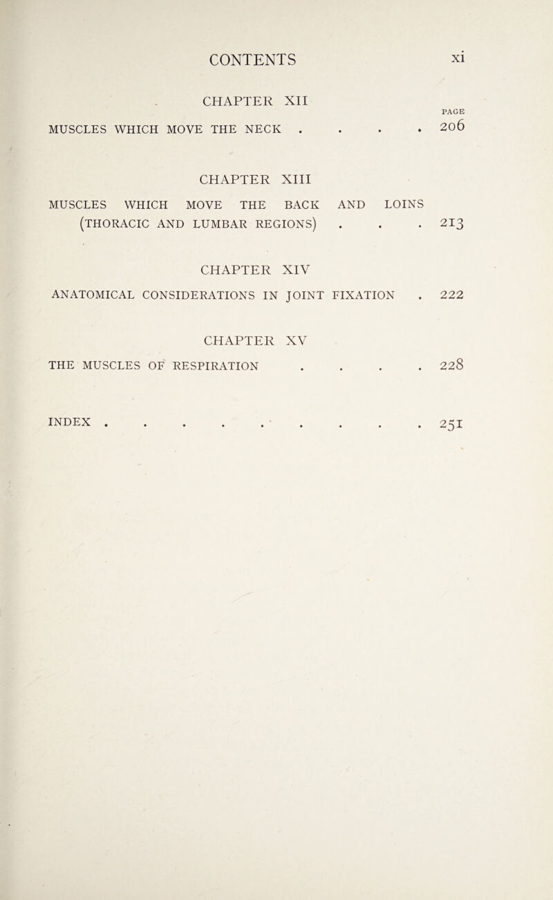 CHAPTER XII MUSCLES WHICH MOVE THE NECK . PAGE . 206 CHAPTER XIII MUSCLES WHICH MOVE THE BACK AND LOINS (THORACIC AND LUMBAR REGIONS) . . . 213 CHAPTER XIV ANATOMICAL CONSIDERATIONS IN JOINT FIXATION . 222 CHAPTER XV THE MUSCLES OF RESPIRATION 228 INDEX 251