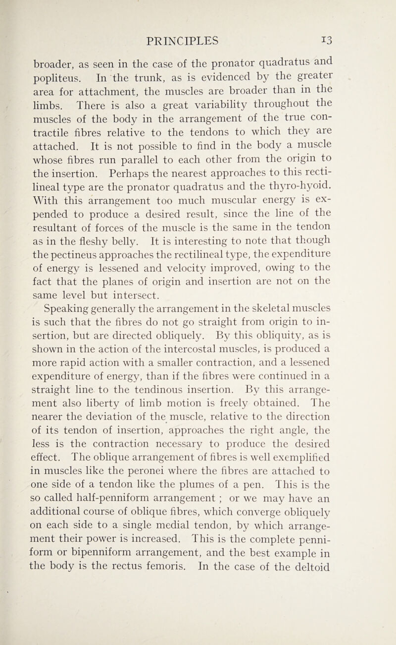 broader, as seen in the case of the pronator quadratus and popliteus. In “the trunk, as is evidenced by the greater area for attachment, the muscles are broader than in the limbs. There is also a great variability throughout the muscles of the body in the arrangement of the true con¬ tractile fibres relative to the tendons to which they are attached. It is not possible to find in the body a muscle whose fibres run parallel to each other from the origin to the insertion. Perhaps the nearest approaches to this recti¬ lineal type are the pronator quadratus and the thyro-hyoid. With this arrangement too much muscular energy is ex¬ pended to produce a desired result, since the line of the resultant of forces of the muscle is the same in the tendon as in the fleshy belly. It is interesting to note that though the pectineus approaches the rectilineal type, the expenditure of energy is lessened and velocity improved, owing to the fact that the planes of origin and insertion are not on the same level but intersect. Speaking generally the arrangement in the skeletal muscles is such that the fibres do not go straight from origin to in¬ sertion, but are directed obliquely. By this obliquity, as is shown in the action of the intercostal muscles, is produced a more rapid action with a smaller contraction, and a lessened expenditure of energy, than if the fibres were continued in a straight line to the tendinous insertion. By this arrange¬ ment also liberty of limb motion is freely obtained. The nearer the deviation of the muscle, relative to the direction of its tendon of insertion, approaches the right angle, the less is the contraction necessary to produce the desired effect. The oblique arrangement of fibres is well exemplified in muscles like the peronei where the fibres are attached to one side of a tendon like the plumes of a pen. This is the so called half-penniform arrangement ; or we may have an additional course of oblique fibres, which converge obliquely on each side to a single medial tendon, by which arrange¬ ment their power is increased. This is the complete penni- form or bipenniform arrangement, and the best example in the body is the rectus femoris. In the case of the deltoid