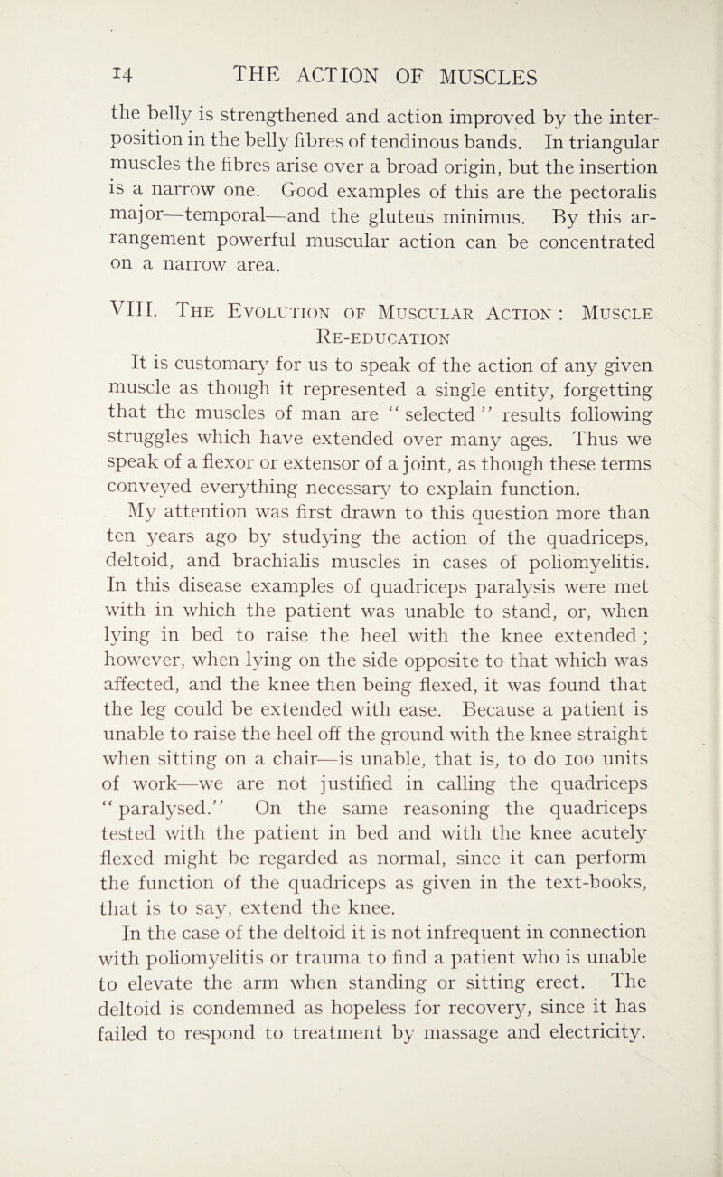 the belly is strengthened and action improved by the inter¬ position in the belly fibres of tendinous bands. In triangular muscles the fibres arise over a broad origin, but the insertion is a narrow one. Good examples of this are the pectoralis major—temporal—and the gluteus minimus. By this ar¬ rangement powerful muscular action can be concentrated on a narrow area. VIII. The Evolution of Muscular Action : Muscle Re-education It is customary for us to speak of the action of any given muscle as though it represented a single entity, forgetting that the muscles of man are “ selected ” results following struggles which have extended over many ages. Thus we speak of a flexor or extensor of a joint, as though these terms conveyed everything necessary to explain function. My attention was first drawn to this question more than ten years ago by studying the action of the quadriceps, deltoid, and brachialis muscles in cases of poliomyelitis. In this disease examples of quadriceps paralysis were met with in which the patient was unable to stand, or, when lying in bed to raise the heel with the knee extended ; however, when lying on the side opposite to that which was affected, and the knee then being flexed, it was found that the leg could be extended with ease. Because a patient is unable to raise the heel off the ground with the knee straight when sitting on a chair—is unable, that is, to do ioo units of work—we are not justified in calling the quadriceps “ paralysed. On the same reasoning the quadriceps tested with the patient in bed and with the knee acutely flexed might be regarded as normal, since it can perform the function of the quadriceps as given in the text-books, that is to say, extend the knee. In the case of the deltoid it is not infrequent in connection with poliomyelitis or trauma to find a patient who is unable to elevate the arm when standing or sitting erect. The deltoid is condemned as hopeless for recovery, since it has failed to respond to treatment by massage and electricity.