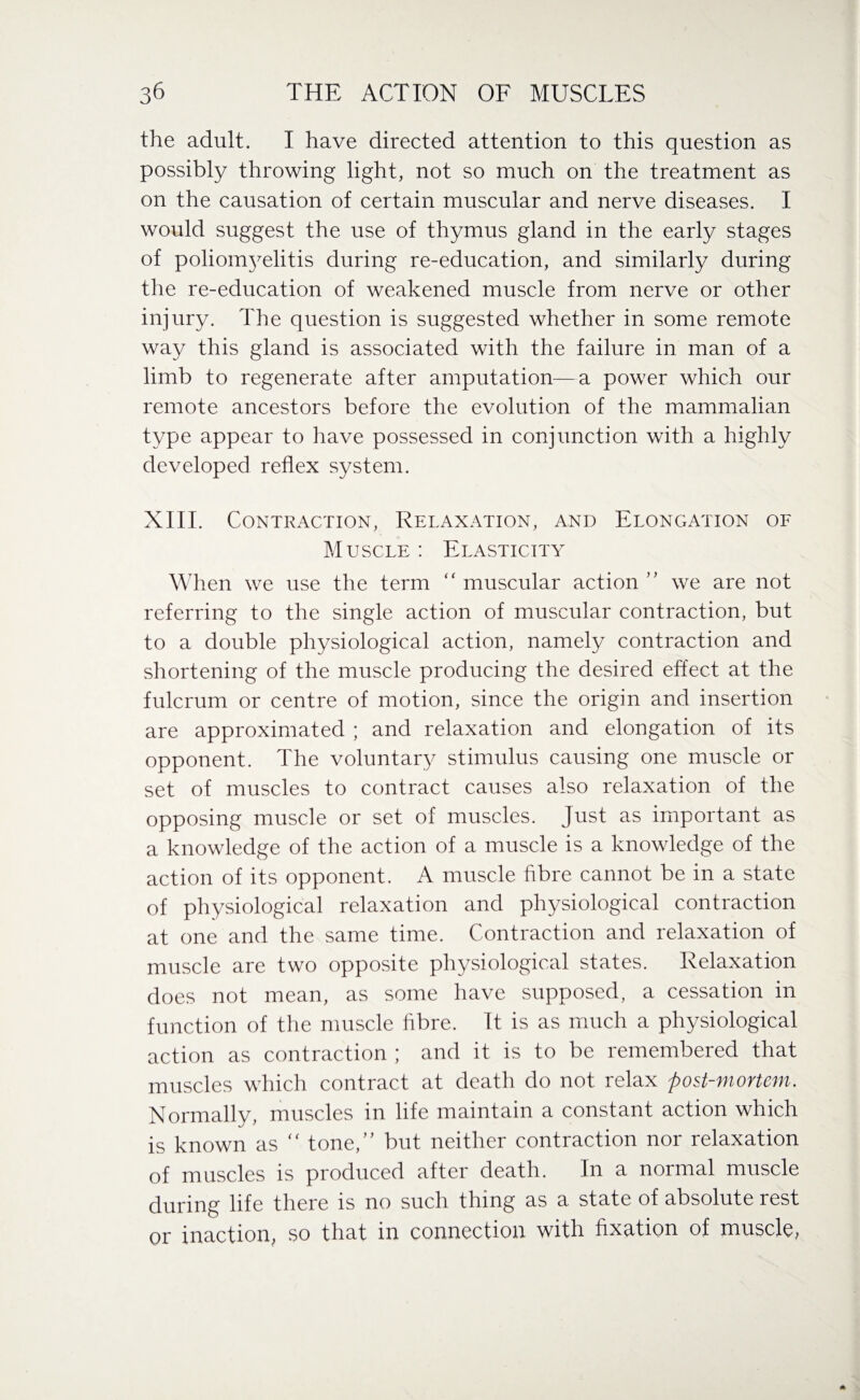 the adult. I have directed attention to this question as possibly throwing light, not so much on the treatment as on the causation of certain muscular and nerve diseases. I would suggest the use of thymus gland in the early stages of poliomyelitis during re-education, and similarly during the re-education of weakened muscle from nerve or other injury. The question is suggested whether in some remote way this gland is associated with the failure in man of a limb to regenerate after amputation—a power which our remote ancestors before the evolution of the mammalian type appear to have possessed in conjunction with a highly developed reflex system. XIII. Contraction, Relaxation, and Elongation of Muscle : Elasticity When we use the term “ muscular action ” we are not referring to the single action of muscular contraction, but to a double physiological action, namely contraction and shortening of the muscle producing the desired effect at the fulcrum or centre of motion, since the origin and insertion are approximated ; and relaxation and elongation of its opponent. The voluntary stimulus causing one muscle or set of muscles to contract causes also relaxation of the opposing muscle or set of muscles. Just as important as a knowledge of the action of a muscle is a knowledge of the action of its opponent. A muscle fibre cannot be in a state of physiological relaxation and physiological contraction at one and the same time. Contraction and relaxation of muscle are two opposite physiological states. Relaxation does not mean, as some have supposed, a cessation in function of the muscle fibre. It is as much a physiological action as contraction ; and it is to be remembered that muscles which contract at death do not relax post-mortem. Normally, muscles in life maintain a constant action which is known as “ tone,” but neither contraction nor relaxation of muscles is produced after death. In a normal muscle during life there is no such thing as a state of absolute rest or inaction, so that in connection with fixation of muscle,