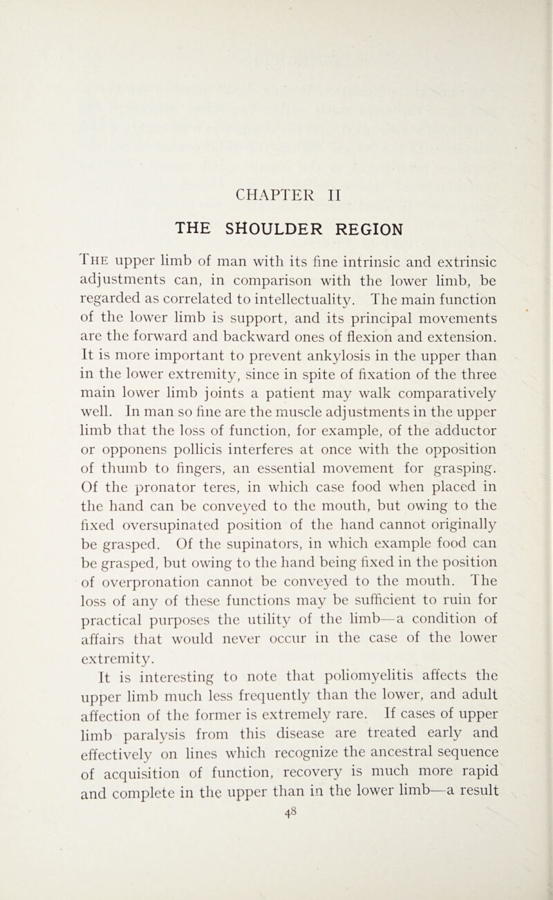 CHAPTER II THE SHOULDER REGION 1 he upper limb of man with its fine intrinsic and extrinsic adjustments can, in comparison with the lower limb, be regarded as correlated to intellectuality. The main function of the lower limb is support, and its principal movements are the forward and backward ones of flexion and extension. It is more important to prevent ankylosis in the upper than in the lower extremity, since in spite of fixation of the three main lower limb joints a patient may walk comparatively well. In man so fine are the muscle adjustments in the upper limb that the loss of function, for example, of the adductor or opponens pollicis interferes at once with the opposition of thumb to fingers, an essential movement for grasping. Of the pronator teres, in which case food when placed in the hand can be conveyed to the mouth, but owing to the fixed oversupinated position of the hand cannot originally be grasped. Of the supinators, in which example food can be grasped, but owing to the hand being fixed in the position of overpronation cannot be conveyed to the mouth, d he loss of any of these functions may be sufficient to ruin for practical purposes the utility of the limb—a condition of affairs that would never occur in the case of the lower extremity. It is interesting to note that poliomyelitis affects the upper limb much less frequently than the lower, and adult affection of the former is extremely rare. If cases of upper limb paralysis from this disease are treated early and effectively on lines which recognize the ancestral sequence of acquisition of function, recovery is much more rapid and complete in the upper than in the lower limb—a result