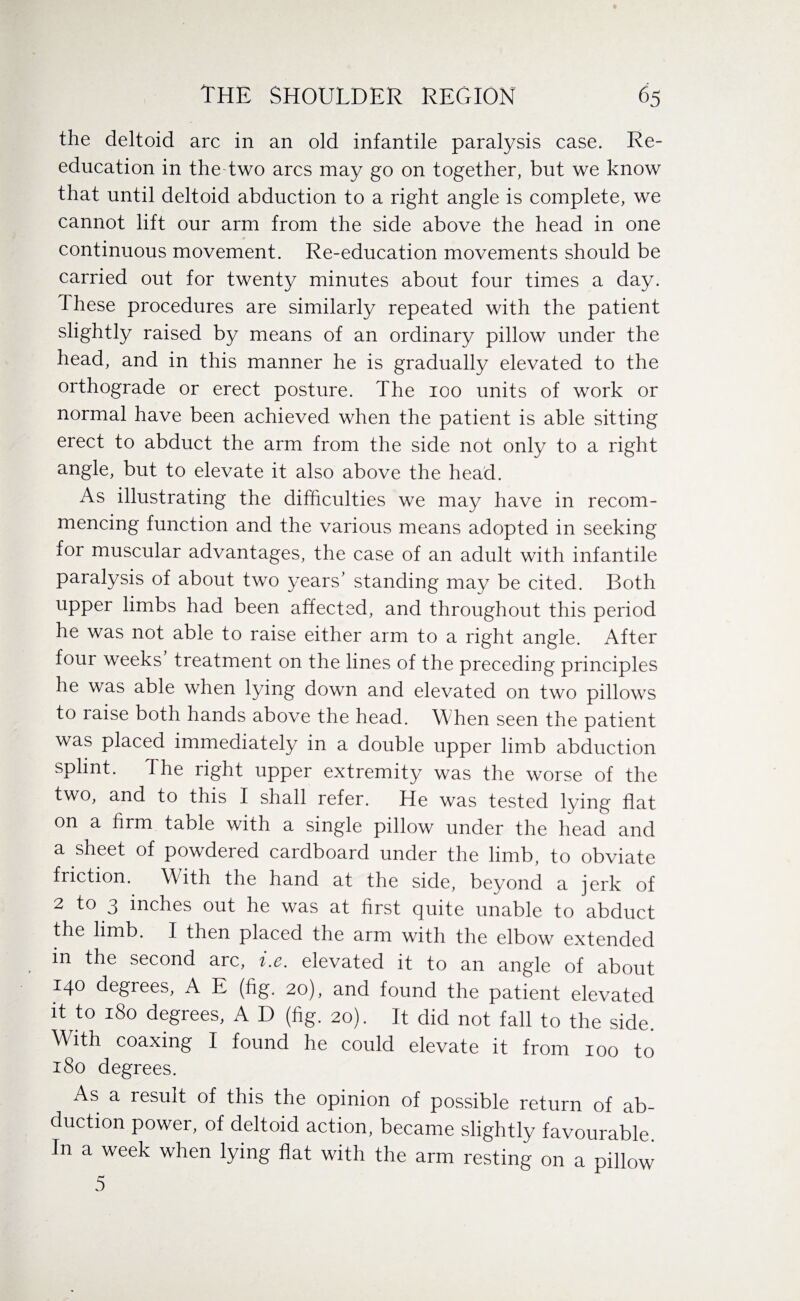 the deltoid arc in an old infantile paralysis case. Re¬ education in thedwo arcs may go on together, but we know that until deltoid abduction to a right angle is complete, we cannot lift our arm from the side above the head in one continuous movement. Re-education movements should be carried out for twenty minutes about four times a day. These procedures are similarly repeated with the patient slightly raised by means of an ordinary pillow under the head, and in this manner he is gradually elevated to the orthograde or erect posture. The 100 units of work or normal have been achieved when the patient is able sitting erect to abduct the arm from the side not only to a right angle, but to elevate it also above the head. As illustrating the difficulties we may have in recom¬ mencing function and the various means adopted in seeking for muscular advantages, the case of an adult with infantile paralysis of about two years’ standing may be cited. Both upper limbs had been affected, and throughout this period he was not able to raise either arm to a right angle. After four weeks treatment on the lines of the preceding principles he was able when lying down and elevated on two pillows to raise both hands above the head. When seen the patient was placed immediately in a double upper limb abduction splint. The right upper extremity was the worse of the two, and to this I shall refer. He was tested lying flat on a firm table with a single pillow under the head and a sheet of powdered cardboard under the limb, to obviate friction. With the hand at the side, beyond a jerk of 2 to 3 inches out he was at first quite unable to abduct the limb. I then placed the arm with the elbow extended m the second arc, i.e. elevated it to an angle of about 140 degrees, A E (fig. 20), and found the patient elevated it to 180 degrees, A D (fig. 20). It did not fall to the side. With coaxing I found he could elevate it from 100 to 180 degrees. As a result of this the opinion of possible return of ab¬ duction power, of deltoid action, became slightly favourable In a week when lying flat with the arm resting on a pillow 5