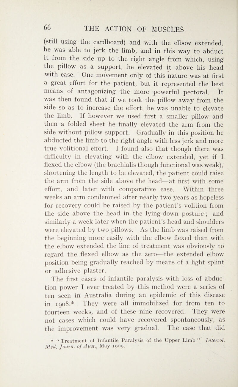 (still using the cardboard) and with the elbow extended, he was able to jerk the limb, and in this way to abduct it from the side up to the right angle from which, using the pillow as a support, he elevated it above his head with ease. One movement only of this nature was at first a great effort for the patient, but it represented the best means of antagonizing the more powerful pectoral. It was then found that if we took the pillow away from the side so as to increase the effort, he was unable to elevate the limb. If however we used first a smaller pillow and then a folded sheet he finally elevated the arm from the side without pillow support. Gradually in this position he abducted the limb to the right angle with less jerk and more true volitional effort. I found also that though there was difficulty in elevating with the elbow extended, yet if I flexed the elbow (the brachialis though functional was weak), shortening the length to be elevated, the patient could raise the arm from the side above the head—at first with some effort, and later with comparative ease. Within three weeks an arm condemned after nearly two years as hopeless for recovery could be raised by the patient’s volition from the side above the head in the lying-down posture ; and similarly a week later when the patient’s head and shoulders were elevated by two pillows. As the limb was raised from the beginning more easily with the elbow flexed than with the elbow extended the line of treatment was obviously to regard the flexed elbow as the zero—the extended elbow position being gradually reached by means of a light splint or adhesive plaster. The first cases of infantile paralysis with loss of abduc¬ tion power I ever treated by this method were a series of ten seen in Australia during an epidemic of this disease in 1908.* They were all immobilized for from ten to fourteen weeks, and of these nine recovered. They were not cases which could have recovered spontaneously, as the improvement was very gradual. The case that did * “ Treatment of Infantile Paralysis of the Upper Limb.” Intercol. Med. Journ. of Aust., May 1909.