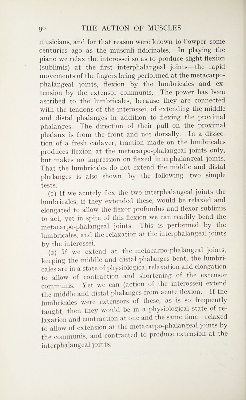 musicians, and for that reason were known to Cowper some centuries ago as the musculi fidicinales. In playing the piano we relax the interossei so as to produce slight flexion (sublimis) at the first interphalangeal joints—the rapid movements of the fingers being performed at the metacarpo¬ phalangeal joints, flexion by the lumbricales and ex¬ tension by the extensor communis. The power has been ascribed to the lumbricales, because they are connected with the tendons of the interossei, of extending the middle and distal phalanges in addition to flexing the proximal phalanges. The direction of their pull on the proximal phalanx is from the front and not dorsally. In a dissec¬ tion of a fresh cadaver, traction made on the lumbricales produces flexion at the metacarpo-phalangeal joints only, but makes no impression on flexed interphalangeal joints. That the lumbricales do not extend the middle and distal phalanges is also shown by the following two simple tests. (1) If we acutely flex the two interphalangeal joints the lumbricales, if they extended these, would be relaxed and elongated to allow the flexor profundus and flexor sublimis to act, yet in spite of this flexion we can readily bend the metacarpo-phalangeal joints. This is performed by the lumbricales, and the relaxation at the interphalangeal joints by the interossei. (2) If we extend at the metacarpo-phalangeal joints, keeping the middle and distal phalanges bent, the lumbri¬ cales are in a state of physiological lelaxation and elongation to allow of contraction and shortening of the extensor communis. Yet we can (action of the interossei) extend the middle and distal phalanges from acute flexion. If the lumbricales were extensors of these, as is so frequently taught, then they would be in a physiological state of re¬ laxation and contraction at one and the same time—relaxed to allow of extension at the metacarpo-phalangeal joints by the communis, and contracted to produce extension at the interphalangeal joints.