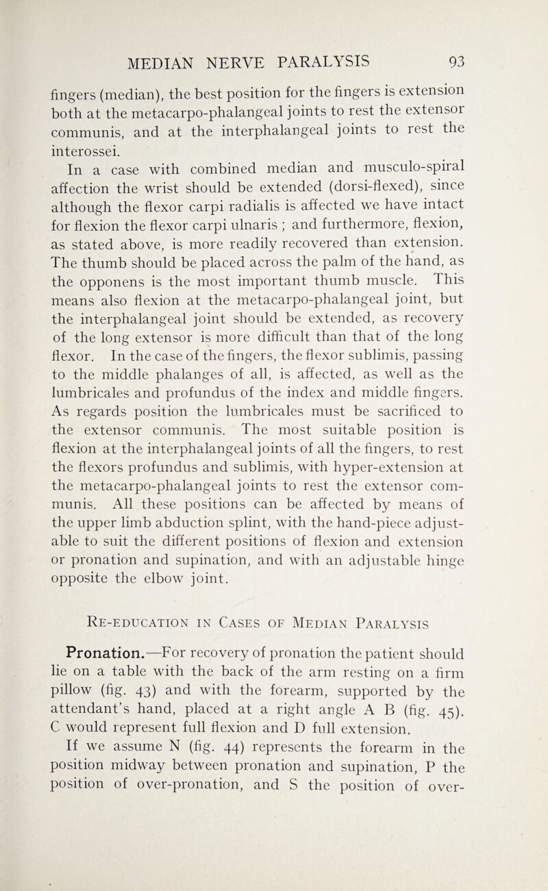 fingers (median), the best position for the fingers is extension both at the metacarpo-phalangeal joints to rest the extensoi communis, and at the interphalangeal joints to rest the interossei. In a case with combined median and musculo-spiral affection the wrist should be extended (dorsi-flexed), since although the flexor carpi radialis is affected we have intact for flexion the flexor carpi ulnaris ; and furthermore, flexion, as stated above, is more readily recovered than extension. The thumb should be placed across the palm of the hand, as the opponens is the most important thumb muscle. This means also flexion at the metacarpo-phalangeal joint, but the interphalangeal joint should be extended, as recovery of the long extensor is more difficult than that of the long flexor. In the case of the fingers, the flexor sublimis, passing to the middle phalanges of all, is affected, as well as the lumbricales and profundus of the index and middle fingers. As regards position the lumbricales must be sacrificed to the extensor communis. The most suitable position is flexion at the interphalangeal joints of all the fingers, to rest the flexors profundus and sublimis, with hyper-extension at the metacarpo-phalangeal joints to rest the extensor com¬ munis. All these positions can be affected by means of the upper limb abduction splint, with the hand-piece adjust¬ able to suit the different positions of flexion and extension or pronation and supination, and with an adjustable hinge opposite the elbow joint. Re-education in Cases of Median Paralysis Pronation.—For recovery of pronation the patient should lie on a table with the back of the arm resting on a firm pillow (fig. 43) and with the forearm, supported by the attendant’s hand, placed at a right angle A B (fig. 45). C would represent full flexion and D full extension. If we assume N (fig. 44) represents the forearm in the position midway between pronation and supination, P the position of over-pronation, and S the position of over-