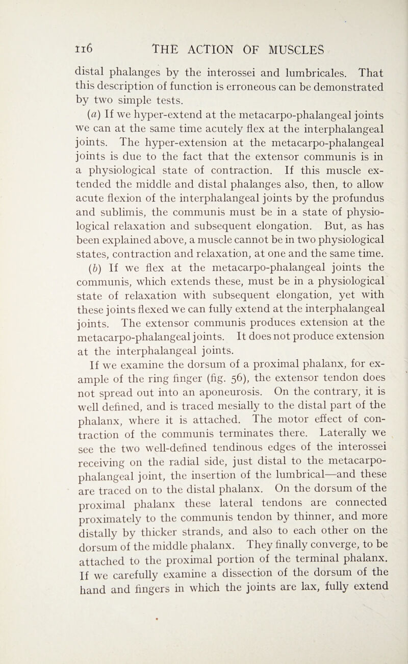 distal phalanges by the interossei and lumbricales. That this description of function is erroneous can be demonstrated by two simple tests. [a) If we hyper-extend at the metacarpo-phalangeal joints we can at the same time acutely flex at the interphalangeal joints. The hyper-extension at the metacarpo-phalangeal joints is due to the fact that the extensor communis is in a physiological state of contraction. If this muscle ex¬ tended the middle and distal phalanges also, then, to allow acute flexion of the interphalangeal joints by the profundus and sublimis, the communis must be in a state of physio¬ logical relaxation and subsequent elongation. But, as has been explained above, a muscle cannot be in two physiological states, contraction and relaxation, at one and the same time. (b) if we flex at the metacarpo-phalangeal joints the communis, which extends these, must be in a physiological state of relaxation with subsequent elongation, yet with these joints flexed we can fully extend at the interphalangeal joints. The extensor communis produces extension at the metacarpo-phalangeal joints. It does not produce extension at the interphalangeal joints. If we examine the dorsum of a proximal phalanx, for ex¬ ample of the ring finger (fig. 56), the extensor tendon does not spread out into an aponeurosis. On the contrary, it is well defined, and is traced mesially to the distal part of the phalanx, where it is attached. The motor effect of con¬ traction of the communis terminates there. Laterally we see the two well-defined tendinous edges of the interossei receiving on the radial side, just distal to the metacarpo¬ phalangeal joint, the insertion of the lumbrical—and these are traced on to the distal phalanx. On the dorsum of the proximal phalanx these lateral tendons are connected proximately to the communis tendon by thinner, and more distally by thicker strands, and also to each other on the dorsum of the middle phalanx. They finally converge, to be attached to the proximal portion of the terminal phalanx. If we carefully examine a dissection of the dorsum of the hand and fingers in which the joints are lax, fully extend