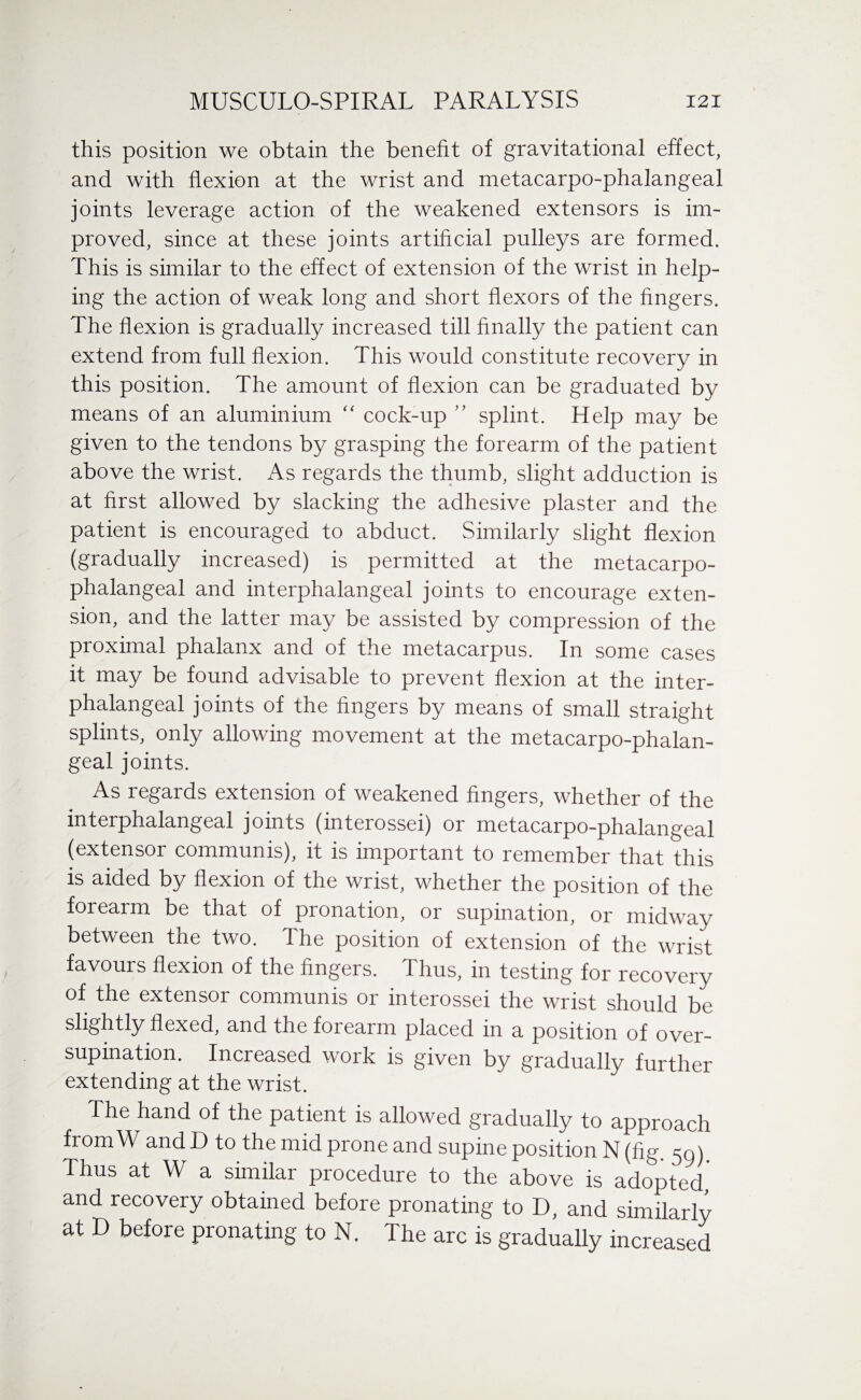 this position we obtain the benefit of gravitational effect, and with flexion at the wrist and metacarpo-phalangeal joints leverage action of the weakened extensors is im¬ proved, since at these joints artificial pulleys are formed. This is similar to the effect of extension of the wrist in help¬ ing the action of weak long and short flexors of the fingers. The flexion is gradually increased till finally the patient can extend from full flexion. This would constitute recovery in this position. The amount of flexion can be graduated by means of an aluminium “ cock-up ” splint. Help may be given to the tendons by grasping the forearm of the patient above the wrist. As regards the thumb, slight adduction is at first allowed by slacking the adhesive plaster and the patient is encouraged to abduct. Similarly slight flexion (gradually increased) is permitted at the metacarpo¬ phalangeal and interphalangeal joints to encourage exten¬ sion, and the latter may be assisted by compression of the proximal phalanx and of the metacarpus. In some cases it may be found advisable to prevent flexion at the inter¬ phalangeal joints of the fingers by means of small straight splints, only allowing movement at the metacarpo-phalan¬ geal joints. As regards extension of weakened fingers, whether of the interphalangeal joints (interossei) or metacarpo-phalangeal (extensor communis), it is important to remember that this is aided by flexion of the wrist, whether the position of the forearm be that of pronation, or supination, or midway between the two. The position of extension of the wrist favours flexion of the fingers. Thus, in testing for recovery of the extensor communis or interossei the wrist should be slightly flexed, and the forearm placed in a position of over¬ supination. Increased work is given by gradually further extending at the wrist. The hand of the patient is allowed gradually to approach from W and D to the mid prone and supine position N (fig. 59). Thus at W a similar procedure to the above is adopted, and recovery obtained before pronating to D, and similarly at D before pronating to N. The arc is gradually increased
