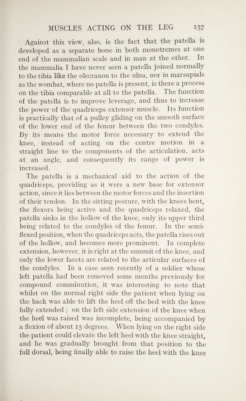 Against this view, also, is the fact that the patella is developed as a separate bone in both monotremes at one end of the mammalian scale and in man at the other. In the mammalia I have never seen a patella joined normally to the tibia like the olecranon to the ulna, nor in marsupials as the wombat, where no patella is present, is there a process on the tibia comparable at all to the patella. The function of the patella is to improve leverage, and thus to increase the power of the quadriceps extensor muscle. Its function is practically that of a pulley gliding on the smooth surface of the lower end of the femur between the two condyles. By its means the motor force necessary to extend the knee, instead of acting on the centre motion in a straight line to the components of the articulation, acts at an angle, and consequently its range of power is increased. The patella is a mechanical aid to the action of the quadriceps, providing as it were a new base for extensor action, since it lies between the motor forces and the insertion of their tendon. In the sitting posture, with the knees bent, the flexors being active and the quadriceps relaxed, the patella sinks in the hollow of the knee, only its upper third being related to the condyles of the femur. In the semi- flexed position, when the quadriceps acts, the patella rises out of the hollow, and becomes more prominent. In complete extension, however, it is right at the summit of the knee, and only the lower facets are related to the articular surfaces of the condyles. In a case seen recently of a soldier whose left patella had been removed some months previously for compound comminution, it was interesting to note that whilst on the normal right side the patient when lying on the back was able to lift the heel off the bed with the knee fully extended ; on the left side extension of the knee when the heel was raised was incomplete, being accompanied by a flexion of about 15 degrees. When lying on the right side the patient could elevate the left heel with the knee straight, and he was gradually brought from that position to the full dorsal, being finally able to raise the heel with the knee