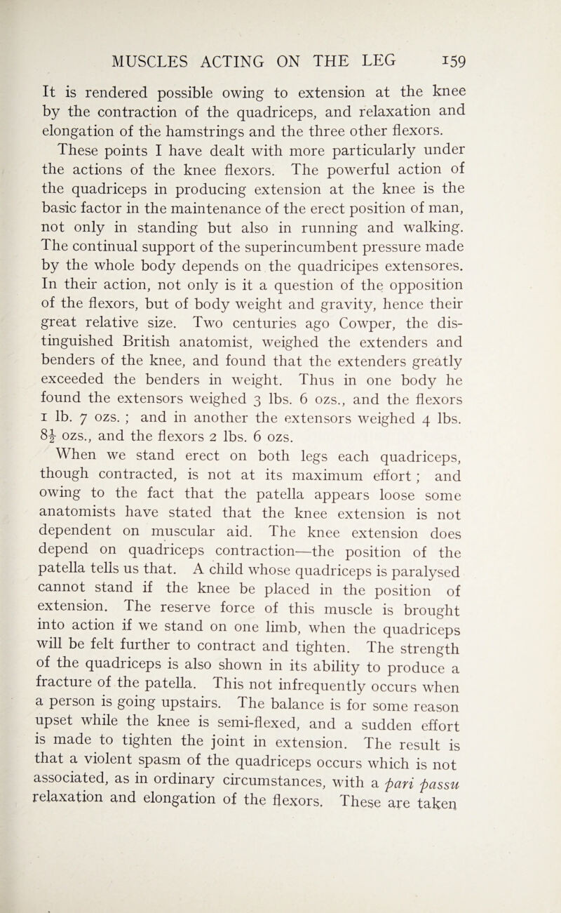 It is rendered possible owing to extension at the knee by the contraction of the quadriceps, and relaxation and elongation of the hamstrings and the three other flexors. These points I have dealt with more particularly under the actions of the knee flexors. The powerful action of the quadriceps in producing extension at the knee is the basic factor in the maintenance of the erect position of man, not only in standing but also in running and walking. The continual support of the superincumbent pressure made by the whole body depends on the quadricipes extensores. In their action, not only is it a question of the opposition of the flexors, but of body weight and gravity, hence their great relative size. Two centuries ago Cowper, the dis¬ tinguished British anatomist, weighed the extenders and benders of the knee, and found that the extenders greatly exceeded the benders in weight. Thus in one body he found the extensors weighed 3 lbs. 6 ozs., and the flexors 1 lb. 7 ozs. ; and in another the extensors weighed 4 lbs. 8-J- ozs., and the flexors 2 lbs. 6 ozs. When we stand erect on both legs each quadriceps, though contracted, is not at its maximum effort ; and owing to the fact that the patella appears loose some anatomists have stated that the knee extension is not dependent on muscular aid. The knee extension does depend on quadriceps contraction—the position of the patella tells us that. A child whose quadriceps is paralysed cannot stand if the knee be placed in the position of extension. The reserve force of this muscle is brought into action if we stand on one limb, when the quadriceps will be felt further to contract and tighten. The strength of the quadriceps is also shown in its ability to produce a fracture of the patella. This not infrequently occurs when a person is going upstairs. The balance is for some reason upset while the knee is semi-flexed, and a sudden effort is made to tighten the joint in extension. The result is that a violent spasm of the quadriceps occurs which is not associated, as in ordinary circumstances, with a fari passu relaxation and elongation of the flexors. These are taken
