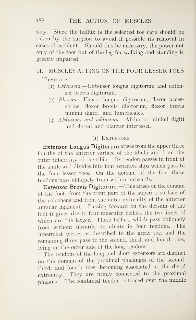 sary. Since the hallux is the selected toe care should be taken by the surgeon to avoid if possible its removal in cases of accident. Should this be necessary, the power not only of the foot but of the leg for walking and standing is greatly impaired. II. MUSCLES ACTINCx ON THE FOUR LESSER TOES These are : (1) Extensors.—Extensor longus digitorum and exten¬ sor brevis digitorum. (2) Flexors.—Flexor longus digitorum, flexor acces¬ sorius, flexor brevis digitorum, flexor brevis minimi digiti, and lumbricales. (3) Abductors and adductors.—Abductor minimi digiti and dorsal and plantar interossei. (1) Extensors Extensor Longus Digitorum arises from the upper three fourths of the anterior surface of the fibula and from the outer tuberosity of the tibia. Its tendon passes in front of the ankle and divides into four separate slips which pass to the four lesser toes. On the dorsum of the foot these tendons pass obliquely from within outwards. Extensor Brevis Digitorum—This arises on the dorsum of the foot, from the front part of the superior surface of the calcaneus and from the outer extremity of the anterior annular ligament. Passing forward on the dorsum of the foot it gives rise to four muscular bellies, the two inner of which are the larger. These bellies, which pass obliquely from without inwards, terminate in four tendons. The innermost passes as described to the great toe, and the remaining three pass to the second, third, and fourth toes, lying on the outer side of the long tendons. The tendons of the long and short extensors are distinct on the dorsum of the proximal phalanges of the second, third, and fourth toes, becoming associated at the distal extremity. They are firmly connected to the proximal phalanx. The combined tendon is traced over the middle