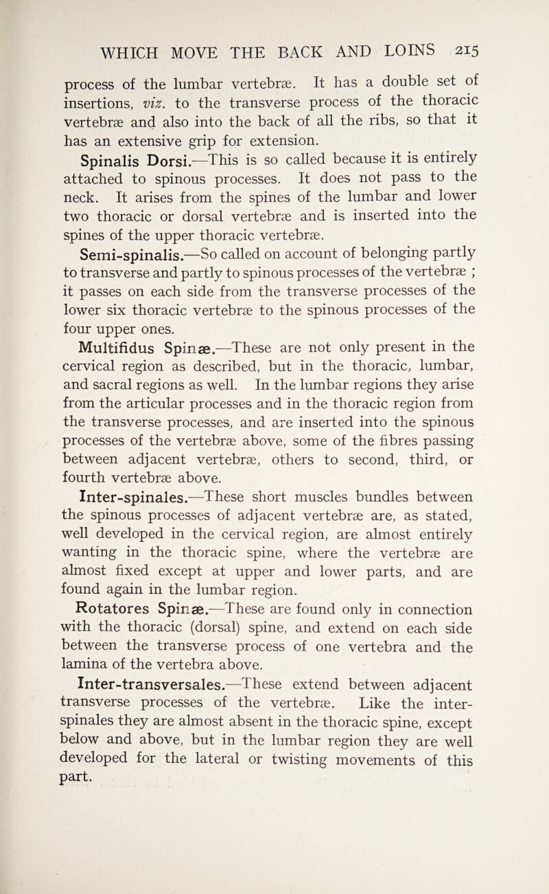 process of the lumbar vertebrae. It has a double set of insertions, viz. to the transverse process of the thoracic vertebrae and also into the back of all the ribs, so that it has an extensive grip for extension. Spinalis Dorsi —This is so called because it is entirely attached to spinous processes. It does not pass to the neck. It arises from the spines of the lumbar and lower two thoracic or dorsal vertebrae and is inserted into the spines of the upper thoracic vertebrae. Semi-spinalis.—So called on account of belonging partly to transverse and partly to spinous processes of the vertebrae ; it passes on each side from the transverse processes of the lower six thoracic vertebrae to the spinous processes of the four upper ones. Multifidus Spinae.—These are not only present in the cervical region as described, but in the thoracic, lumbar, and sacral regions as well. In the lumbar regions they arise from the articular processes and in the thoracic region from the transverse processes, and are inserted into the spinous processes of the vertebrae above, some of the fibres passing between adjacent vertebrae, others to second, third, or fourth vertebrae above. Inter-spinales.—These short muscles bundles between the spinous processes of adjacent vertebrae are, as stated, well developed in the cervical region, are almost entirely wanting in the thoracic spine, where the vertebrae are almost fixed except at upper and lower parts, and are found again in the lumbar region. Rotatores Spinae.—These are found only in connection with the thoracic (dorsal) spine, and extend on each side between the transverse process of one vertebra and the lamina of the vertebra above. Inter-transversales.—These extend between adjacent transverse processes of the vertebrae. Like the inter- spinales they are almost absent in the thoracic spine, except below and above, but in the lumbar region they are well developed for the lateral or twisting movements of this part.