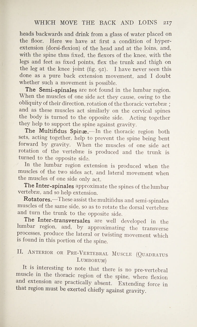 heads backwards and drink from a glass of water placed on the floor. Here we have at first a condition of hyper¬ extension (dorsi-flexion) of the head and at the loins, and, with the spine thus fixed, the flexors of the knee, with the legs and feet as fixed points, flex the trunk and thigh on the leg at the knee joint (fig. 91). I have never seen this done as a pure back extension movement, and I doubt whether such a movement is possible. The Semi-spinales are not found in the lumbar region. When the muscles of one side act they cause, owing to the obliquity of their direction, rotation of the thoracic vertebrae ; and as these muscles act similarly on the cervical spines the body is turned to the opposite side. Acting together they help to support the spine against gravity. The Multifidus Spinae.—In the thoracic region both sets, acting together, help to prevent the spine being bent forward by gravity. When the muscles of one side act rotation of the vertebra is produced and the trunk is turned to the opposite side. In the lumbar region extension is produced when the muscles of the two sides act, and lateral movement when the muscles of one side only act. The Inter-spinales approximate the spines of the lumbar vertebra, and so help extension. Rotatores.—These assist the multifidus and semi-spinales muscles of the same side, so as to rotate the dorsal vertebras and turn the trunk to the opposite side. The Inter-transversales are well developed in the lumbar region, and, by approximating the transverse processes, produce the lateral or twisting movement which is found in this portion of the spine. II* Anterior or Pre-Vertebral Muscle (Quadratus Lumborum) It is interesting to note that there is no pre-vertebral muscle in the thoracic region of the spine, where flexion and extension are practically absent. Extending force in that region must be exerted chiefly against gravity.