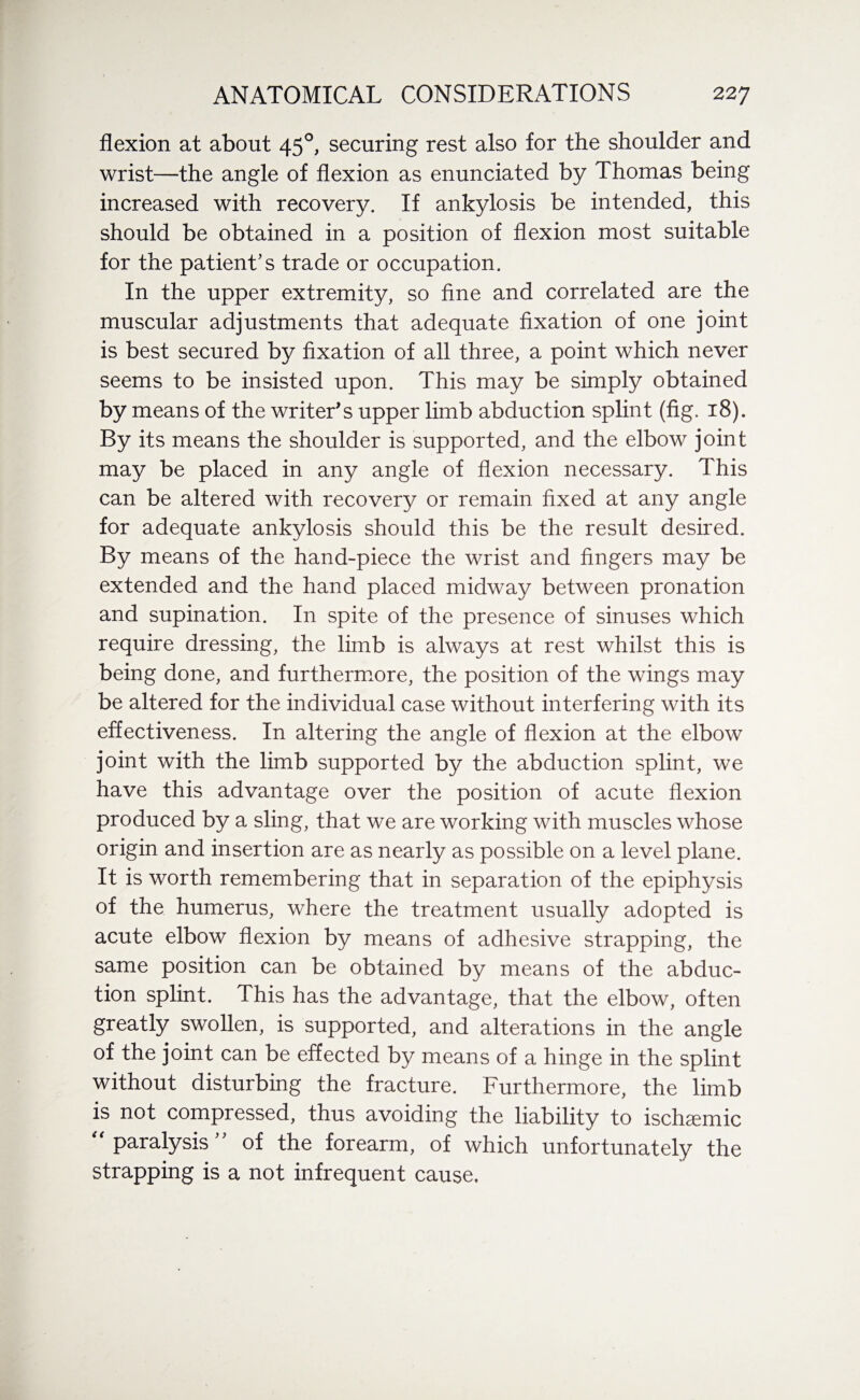 flexion at about 450, securing rest also for the shoulder and wrist—the angle of flexion as enunciated by Thomas being increased with recovery. If ankylosis be intended, this should be obtained in a position of flexion most suitable for the patient’s trade or occupation. In the upper extremity, so fine and correlated are the muscular adjustments that adequate fixation of one joint is best secured by fixation of all three, a point which never seems to be insisted upon. This may be simply obtained by means of the writer's upper limb abduction splint (fig. 18). By its means the shoulder is supported, and the elbow joint may be placed in any angle of flexion necessary. This can be altered with recovery or remain fixed at any angle for adequate ankylosis should this be the result desired. By means of the hand-piece the wrist and fingers may be extended and the hand placed midway between pronation and supination. In spite of the presence of sinuses which require dressing, the limb is always at rest whilst this is being done, and furthermore, the position of the wings may be altered for the individual case without interfering with its effectiveness. In altering the angle of flexion at the elbow joint with the limb supported by the abduction splint, we have this advantage over the position of acute flexion produced by a sling, that we are working with muscles whose origin and insertion are as nearly as possible on a level plane. It is worth remembering that in separation of the epiphysis of the humerus, where the treatment usually adopted is acute elbow flexion by means of adhesive strapping, the same position can be obtained by means of the abduc¬ tion splint. This has the advantage, that the elbow, often greatly swollen, is supported, and alterations in the angle of the joint can be effected by means of a hinge in the splint without disturbing the fracture. Furthermore, the limb is not compressed, thus avoiding the liability to ischaemic “paralysis” of the forearm, of which unfortunately the strapping is a not infrequent cause.