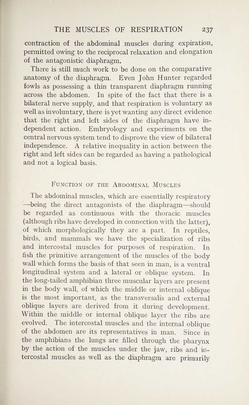 contraction of the abdominal muscles during expiration, permitted owing to the reciprocal relaxation and elongation of the antagonistic diaphragm. There is still much work to be done on the comparative anatomy of the diaphragm. Even John Hunter regarded fowls as possessing a thin transparent diaphragm running across the abdomen. In spite of the fact that there is a bilateral nerve supply, and that respiration is voluntary as well as involuntary, there is yet wanting any direct evidence that the right and left sides of the diaphragm have in¬ dependent action. Embryology and experiments on the central nervous system tend to disprove the view of bilateral independence. A relative inequality in action between the right and left sides can be regarded as having a pathological and not a logical basis. Function of the Abdominal Muscles The abdominal muscles, which are essentially respiratory —being the direct antagonists of the diaphragm—should be regarded as continuous with the thoracic muscles (although ribs have developed in connection with the latter), of which morphologically they are a part. In reptiles, birds, and mammals we have the specialization of ribs and intercostal muscles for purposes of respiration. In fish the primitive arrangement of the muscles of the body wall which forms the basis of that seen in man, is a ventral longitudinal system and a lateral or oblique system. In the long-tailed amphibian three muscular layers are present in the body wall, of which the middle or internal oblique is the most important, as the transversalis and external oblique layers are derived from it during development. Within the middle or internal oblique layer the ribs are evolved. The intercostal muscles and the internal oblique of the abdomen are its representatives in man. Since in the amphibians the lungs are filled through the pharynx by the action of the muscles under the jaw, ribs and in¬ tercostal muscles as well as the diaphragm are primarily