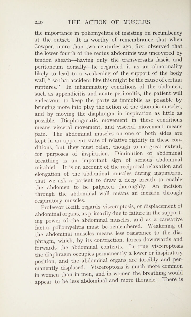 the importance in poliomyelitis of insisting on recumbency at the outset. It is worthy of remembrance that when Cowper, more than two centuries ago, first observed that the lower fourth of the rectus abdominis was uncovered by tendon sheath—having only the transversalis fascia and peritoneum dorsally—he regarded it as an abnormality likely to lead to a weakening of the support of the body wall, “ so that accident like this might be the cause of certain ruptures/' In inflammatory conditions of the abdomen, such as appendicitis and acute peritonitis, the patient will endeavour to keep the parts as immobile as possible by bringing more into play the action of the thoracic muscles, and by moving the diaphragm in inspiration as little as possible. Diaphragmatic movement in these conditions means visceral movement, and visceral movement means pain. The abdominal muscles on one or both sides are kept in an apparent state of relative rigidity in these con¬ ditions, but they must relax, though to no great extent, for purposes of inspiration. Diminution of abdominal breathing is an important sign of serious abdominal mischief. It is on account of the reciprocal relaxation and elongation of the abdominal muscles during inspiration, that we ask a patient to draw a deep breath to enable the abdomen to be palpated thoroughly. An incision through the abdominal wall means an incision through respiratory muscles. Professor Keith regards visceroptosis, or displacement of abdominal organs, as primarily due to failure in the support¬ ing power of the abdominal muscles, and as a causative factor poliomyelitis must be remembered. Weakening of the abdominal muscles means less resistance to the dia¬ phragm, which, by its contraction, forces downwards and forwards the abdominal contents. In tiue visceroptosis the diaphragm occupies permanently a lower or inspiratory position, and the abdominal organs are forcibly and per¬ manently displaced. Visceroptosis is much more common in women than in men, and in women the bieathing would appear to be less abdominal and more thoracic. There is