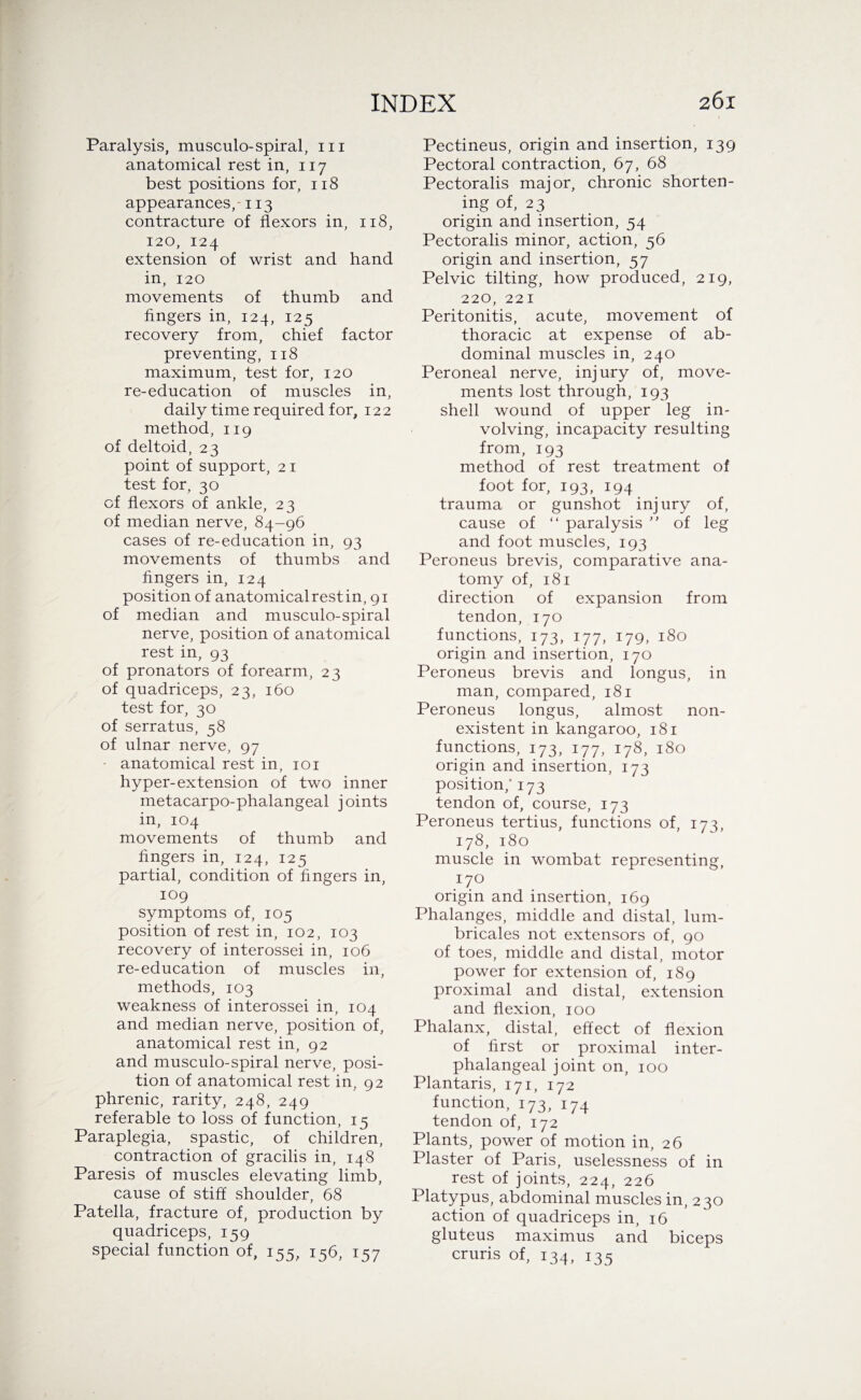 Paralysis, musculo-spiral, 111 anatomical rest in, 117 best positions for, 118 appearances, -113 contracture of flexors in, 118, 120, 124 extension of wrist and hand in, 120 movements of thumb and fingers in, 124, 125 recovery from, chief factor preventing, 118 maximum, test for, 120 re-education of muscles in, daily time required for, 122 method, 119 of deltoid, 23 point of support, 21 test for, 30 of flexors of ankle, 23 of median nerve, 84-96 cases of re-education in, 93 movements of thumbs and fingers in, 124 position of anatomical rest in, 91 of median and musculo-spiral nerve, position of anatomical rest in, 93 of pronators of forearm, 23 of quadriceps, 23, 160 test for, 30 of serratus, 58 of ulnar nerve, 97 - anatomical rest in, 101 hyper-extension of two inner metacarpo-phalangeal joints in, 104 movements of thumb and fingers in, 124, 125 partial, condition of fingers in, 109 symptoms of, 105 position of rest in, 102, 103 recovery of interossei in, 106 re-education of muscles in, methods, 103 weakness of interossei in, 104 and median nerve, position of, anatomical rest in, 92 and musculo-spiral nerve, posi¬ tion of anatomical rest in, 92 phrenic, rarity, 248, 249 referable to loss of function, 15 Paraplegia, spastic, of children, contraction of gracilis in, 148 Paresis of muscles elevating limb, cause of stiff shoulder, 68 Patella, fracture of, production by quadriceps, 159 special function of, 155, 156, 157 Pectineus, origin and insertion, 139 Pectoral contraction, 67, 68 Pectoralis major, chronic shorten¬ ing of, 23 origin and insertion, 54 Pectoralis minor, action, 56 origin and insertion, 57 Pelvic tilting, how produced, 219, 220, 221 Peritonitis, acute, movement of thoracic at expense of ab¬ dominal muscles in, 240 Peroneal nerve, injury of, move¬ ments lost through, 193 shell wound of upper leg in¬ volving, incapacity resulting from, 193 method of rest treatment of foot for, 193, 194 trauma or gunshot injury of, cause of “ paralysis ” of leg and foot muscles, 193 Peroneus brevis, comparative ana¬ tomy of, 181 direction of expansion from tendon, 170 functions, 173, 177, 179, 180 origin and insertion, 170 Peroneus brevis and longus, in man, compared, 181 Peroneus longus, almost non¬ existent in kangaroo, 181 functions, 173, 177, 178, 180 origin and insertion, 173 position,* 173 tendon of, course, 173 Peroneus tertius, functions of, 173, 178, 180 muscle in wombat representing, 170 origin and insertion, 169 Phalanges, middle and distal, lum- bricales not extensors of, 90 of toes, middle and distal, motor power for extension of, 189 proximal and distal, extension and flexion, 100 Phalanx, distal, effect of flexion of first or proximal inter- phalangeal joint on, 100 Plantaris, 171, 172 function, 173, 174 tendon of, 172 Plants, power of motion in, 26 Plaster of Paris, uselessness of in rest of joints, 224, 226 Platypus, abdominal muscles in, 230 action of quadriceps in, 16 gluteus maximus and biceps cruris of, 134, 135