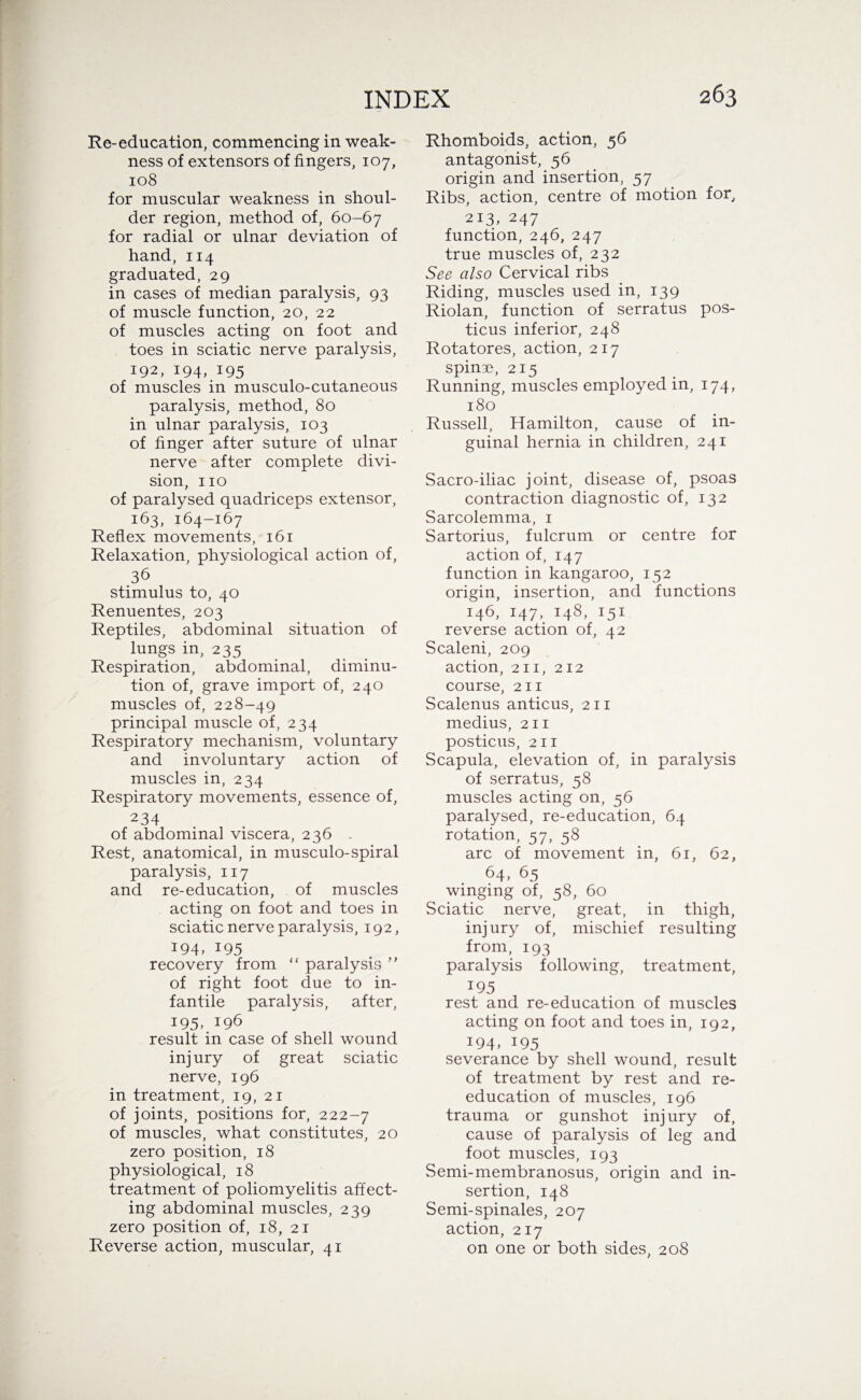 Re-education, commencing in weak¬ ness of extensors of fingers, 107, 108 for muscular weakness in shoul¬ der region, method of, 60-67 for radial or ulnar deviation of hand, 114 graduated, 29 in cases of median paralysis, 93 of muscle function, 20, 22 of muscles acting on foot and toes in sciatic nerve paralysis, 192, 194, 195 of muscles in musculo-cutaneous paralysis, method, 80 in ulnar paralysis, 103 of finger after suture of ulnar nerve after complete divi¬ sion, no of paralysed quadriceps extensor, 163, 164-167 Reflex movements, 161 Relaxation, physiological action of, 36 stimulus to, 40 Renuentes, 203 Reptiles, abdominal situation of lungs in, 235 Respiration, abdominal, diminu¬ tion of, grave import of, 240 muscles of, 228-49 principal muscle of, 234 Respiratory mechanism, voluntary and involuntary action of muscles in, 234 Respiratory movements, essence of, 234 of abdominal viscera, 236 Rest, anatomical, in musculo-spiral paralysis, 117 and re-education, of muscles acting on foot and toes in sciatic nerve paralysis, 192, 194, 195 recovery from “ paralysis ” of right foot due to in¬ fantile paralysis, after, 195> result in case of shell wound injury of great sciatic nerve, 196 in treatment, 19, 21 of joints, positions for, 222-7 of muscles, what constitutes, 20 zero position, 18 physiological, 18 treatment of poliomyelitis affect¬ ing abdominal muscles, 239 zero position of, 18, 21 Reverse action, muscular, 41 Rhomboids, action, 56 antagonist, 56 origin and insertion, 57 Ribs, action, centre of motion for, 213, 247 function, 246, 247 true muscles of, 232 See also Cervical ribs Riding, muscles used in, 139 Riolan, function of serratus pos¬ ticus inferior, 248 Rotatores, action, 217 spinse, 215 Running, muscles employed in, 174, 180 Russell, Hamilton, cause of in¬ guinal hernia in children, 241 Sacro-iliac joint, disease of, psoas contraction diagnostic of, 132 Sarcolemma, 1 Sartorius, fulcrum or centre for action of, 147 function in kangaroo, 152 origin, insertion, and functions 146, 147, 148, 151 reverse action of, 42 Scaleni, 209 action, 211, 212 course, 211 Scalenus anticus, 211 medius, 211 posticus, 211 Scapula, elevation of, in paralysis of serratus, 58 muscles acting on, 56 paralysed, re-education, 64 rotation, 57, 58 arc of movement in, 61, 62, 64, 65 winging of, 58, 60 Sciatic nerve, great, in thigh, injury of, mischief resulting from, 193 paralysis following, treatment, 195 rest and re-education of muscles acting on foot and toes in, 192, I94> 195 severance by shell wound, result of treatment by rest and re¬ education of muscles, 196 trauma or gunshot injury of, cause of paralysis of leg and foot muscles, 193 Semi-membranosus, origin and in¬ sertion, 148 Semi-spinales, 207 action, 217 on one or both sides, 208