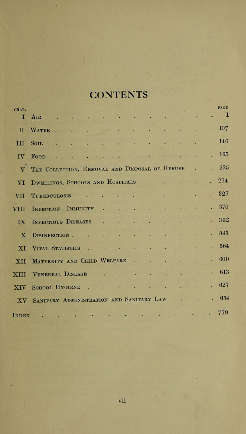 CONTENTS CHAP. I Air. II Water ...•••••• III Soil. IV Food ...•••••• V The Collection, Removal and Disposal of Refuse VI Dwellings, Schools and Hospitals VII Tuberculosis ..••••• VIII Infection—Immunity ...... IX Infectious Diseases ...... X Disinfection XI Vital Statistics.. XII Maternity and Child Welfare .... XIII Venereal Disease ...... XIV School Hygiene. XV Sanitary Administration and Sanitary Law Index ....••••• PAGE 1 107 146 165 225 274 327 370 392 543 564 600 613 627 654 779 Vll