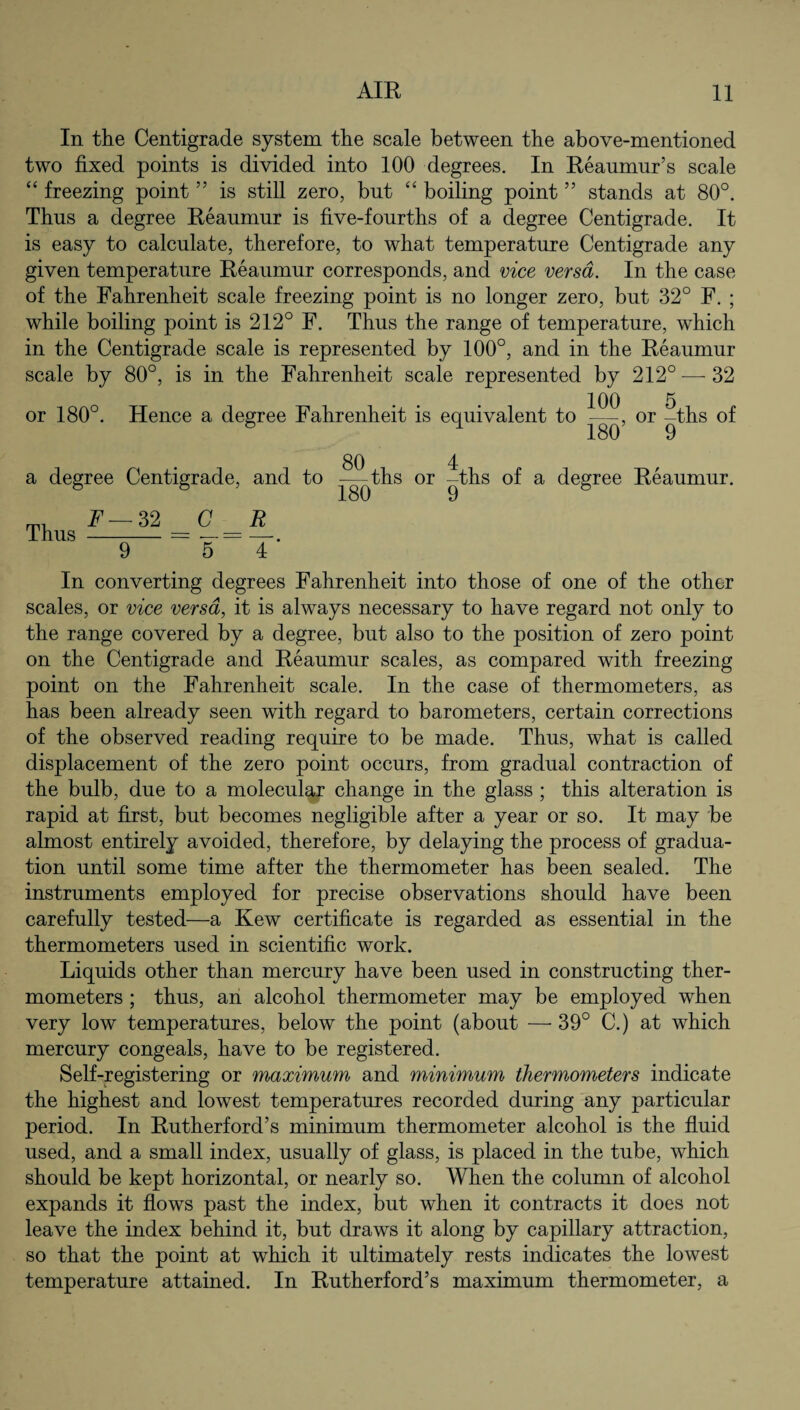 In the Centigrade system the scale between the above-mentioned two fixed points is divided into 100 degrees. In Reaumur’s scale “ freezing point ” is still zero, but “ boiling point ” stands at 80°. Thus a degree Reaumur is five-fourths of a degree Centigrade. It is easy to calculate, therefore, to what temperature Centigrade any given temperature Reaumur corresponds, and vice versa. In the case of the Fahrenheit scale freezing point is no longer zero, but 32° F. ; while boiling point is 212° F. Thus the range of temperature, which in the Centigrade scale is represented by 100°, and in the Reaumur scale by 80°, is in the Fahrenheit scale represented by 212° ■—-32 or 180°. Hence a degree Fahrenheit is equivalent to or ?ths of 8 1 180 9 a degree Centigrade, and to Thus F — 32 9 —ths or -ths of a degree Reaumur. 180 9 & In converting degrees Fahrenheit into those of one of the other scales, or vice versa, it is always necessary to have regard not only to the range covered by a degree, but also to the position of zero point on the Centigrade and Reaumur scales, as compared with freezing point on the Fahrenheit scale. In the case of thermometers, as has been already seen with regard to barometers, certain corrections of the observed reading require to be made. Thus, what is called displacement of the zero point occurs, from gradual contraction of the bulb, due to a molecular change in the glass ; this alteration is rapid at first, but becomes negligible after a year or so. It may be almost entirely avoided, therefore, by delaying the process of gradua¬ tion until some time after the thermometer has been sealed. The instruments employed for precise observations should have been carefully tested—a Kew certificate is regarded as essential in the thermometers used in scientific work. Liquids other than mercury have been used in constructing ther¬ mometers ; thus, an alcohol thermometer may be employed when very low temperatures, below the point (about — 39° C.) at which mercury congeals, have to be registered. Self-registering or maximum and minimum thermometers indicate the highest and lowest temperatures recorded during any particular period. In Rutherford’s minimum thermometer alcohol is the fluid used, and a small index, usually of glass, is placed in the tube, which should be kept horizontal, or nearly so. When the column of alcohol expands it flows past the index, but when it contracts it does not leave the index behind it, but draws it along by capillary attraction, so that the point at which it ultimately rests indicates the lowest temperature attained. In Rutherford’s maximum thermometer, a