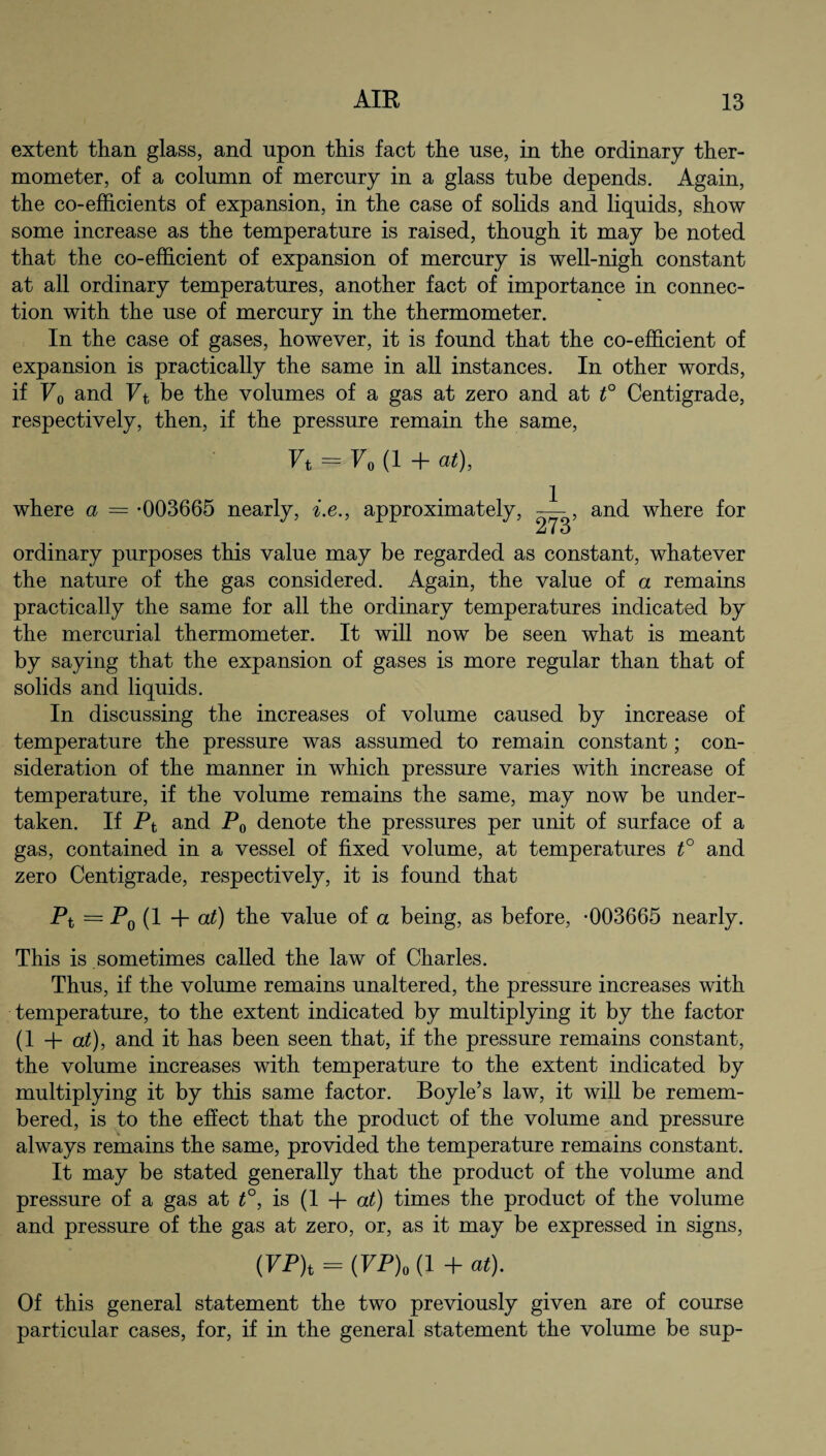 extent than glass, and upon this fact the use, in the ordinary ther¬ mometer, of a column of mercury in a glass tube depends. Again, the co-efficients of expansion, in the case of solids and liquids, show some increase as the temperature is raised, though it may be noted that the co-efficient of expansion of mercury is well-nigh constant at all ordinary temperatures, another fact of importance in connec¬ tion with the use of mercury in the thermometer. In the case of gases, however, it is found that the co-efficient of expansion is practically the same in all instances. In other words, if F0 and Ft be the volumes of a gas at zero and at t° Centigrade, respectively, then, if the pressure remain the same, Ft — F0 (1 + at), where a = -003665 nearly, i.e., approximately and where for ordinary purposes this value may be regarded as constant, whatever the nature of the gas considered. Again, the value of a remains practically the same for all the ordinary temperatures indicated by the mercurial thermometer. It will now be seen what is meant by saying that the expansion of gases is more regular than that of solids and liquids. In discussing the increases of volume caused by increase of temperature the pressure was assumed to remain constant; con¬ sideration of the manner in which pressure varies with increase of temperature, if the volume remains the same, may now be under¬ taken. If Pt and P0 denote the pressures per unit of surface of a gas, contained in a vessel of fixed volume, at temperatures t° and zero Centigrade, respectively, it is found that Pt = P0 (1 + at) the value of a being, as before, -003665 nearly. This is sometimes called the law of Charles. Thus, if the volume remains unaltered, the pressure increases with temperature, to the extent indicated by multiplying it by the factor (1 + at), and it has been seen that, if the pressure remains constant, the volume increases with temperature to the extent indicated by multiplying it by this same factor. Boyle’s law, it will be remem¬ bered, is to the effect that the product of the volume and pressure always remains the same, provided the temperature remains constant. It may be stated generally that the product of the volume and pressure of a gas at t°, is (1 + at) times the product of the volume and pressure of the gas at zero, or, as it may be expressed in signs, (FP)t = (FP)o (1 + at). Of this general statement the two previously given are of course particular cases, for, if in the general statement the volume be sup-