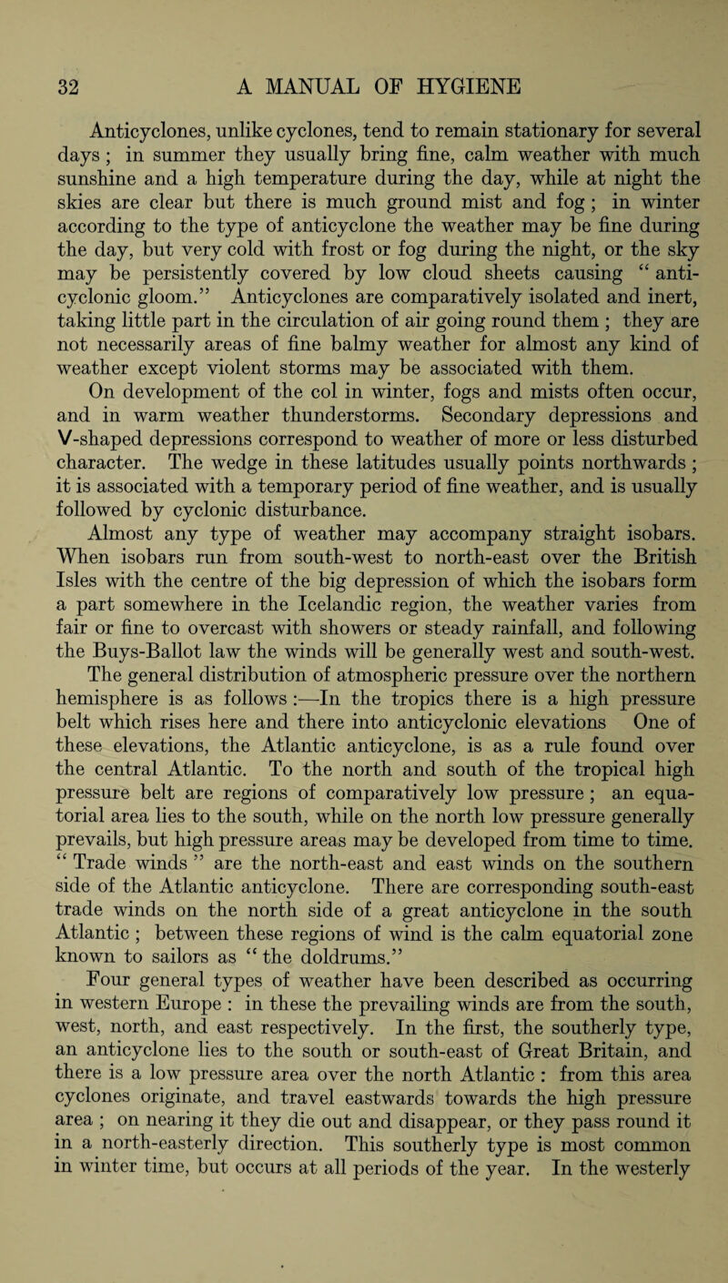Anticyclones, unlike cyclones, tend to remain stationary for several days ; in summer they usually bring fine, calm weather with much sunshine and a high temperature during the day, while at night the skies are clear but there is much ground mist and fog; in winter according to the type of anticyclone the weather may be fine during the day, but very cold with frost or fog during the night, or the sky may be persistently covered by low cloud sheets causing “ anti- cyclonic gloom.” Anticyclones are comparatively isolated and inert, taking little part in the circulation of air going round them ; they are not necessarily areas of fine balmy weather for almost any kind of weather except violent storms may be associated with them. On development of the col in winter, fogs and mists often occur, and in warm weather thunderstorms. Secondary depressions and V-shaped depressions correspond to weather of more or less disturbed character. The wedge in these latitudes usually points northwards ; it is associated with a temporary period of fine weather, and is usually followed by cyclonic disturbance. Almost any type of weather may accompany straight isobars. When isobars run from south-west to north-east over the British Isles with the centre of the big depression of which the isobars form a part somewhere in the Icelandic region, the weather varies from fair or fine to overcast with showers or steady rainfall, and following the Buys-Ballot law the winds will be generally west and south-west. The general distribution of atmospheric pressure over the northern hemisphere is as follows :—In the tropics there is a high pressure belt which rises here and there into anticyclonic elevations One of these elevations, the Atlantic anticyclone, is as a rule found over the central Atlantic. To the north and south of the tropical high pressure belt are regions of comparatively low pressure ; an equa¬ torial area lies to the south, while on the north low pressure generally prevails, but high pressure areas may be developed from time to time. “ Trade winds ” are the north-east and east winds on the southern side of the Atlantic anticyclone. There are corresponding south-east trade winds on the north side of a great anticyclone in the south Atlantic; between these regions of wind is the calm equatorial zone known to sailors as “ the doldrums.” Four general types of weather have been described as occurring in western Europe : in these the prevailing winds are from the south, west, north, and east respectively. In the first, the southerly type, an anticyclone lies to the south or south-east of Great Britain, and there is a low pressure area over the north Atlantic : from this area cyclones originate, and travel eastwards towards the high pressure area ; on nearing it they die out and disappear, or they pass round it in a north-easterly direction. This southerly type is most common in winter time, but occurs at all periods of the year. In the westerly