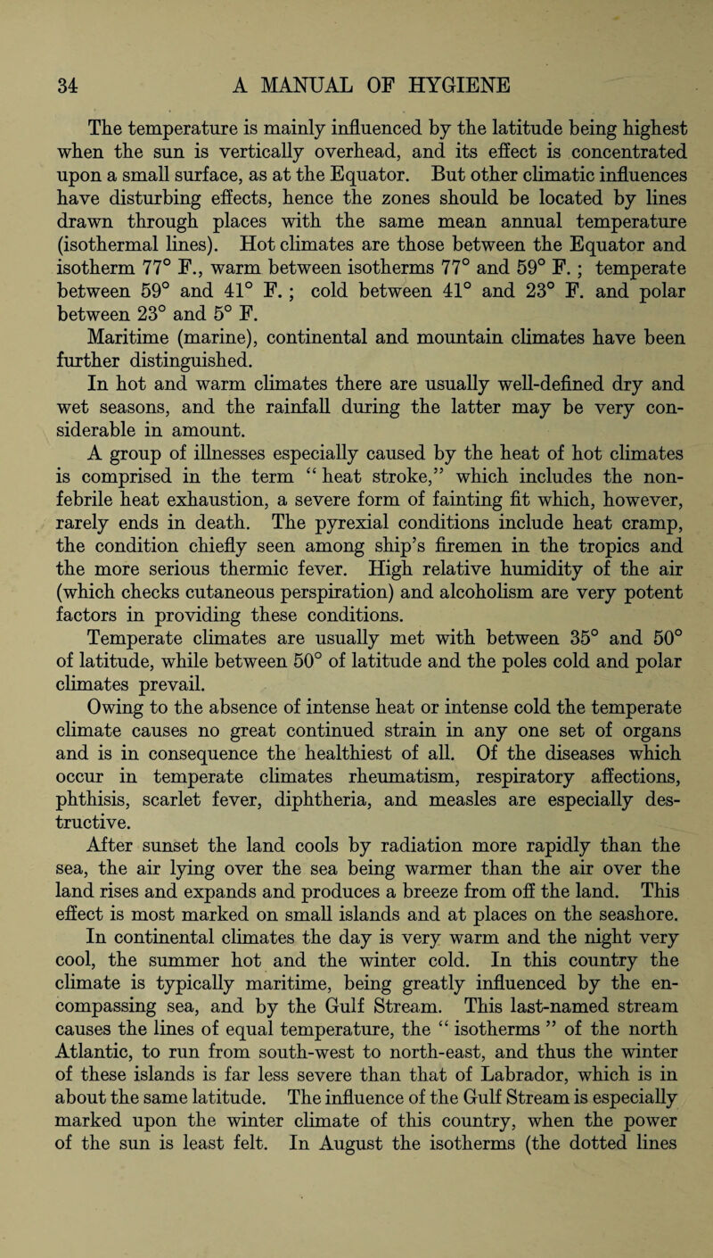 The temperature is mainly influenced by the latitude being highest when the sun is vertically overhead, and its effect is concentrated upon a small surface, as at the Equator. But other climatic influences have disturbing effects, hence the zones should be located by lines drawn through places with the same mean annual temperature (isothermal lines). Hot climates are those between the Equator and isotherm 77° F., warm between isotherms 77° and 59° F.; temperate between 59° and 41° F.; cold between 41° and 23° F. and polar between 23° and 5° F. Maritime (marine), continental and mountain climates have been further distinguished. In hot and warm climates there are usually well-defined dry and wet seasons, and the rainfall during the latter may be very con¬ siderable in amount. A group of illnesses especially caused by the heat of hot climates is comprised in the term “ heat stroke,55 which includes the non- febrile heat exhaustion, a severe form of fainting fit which, however, rarely ends in death. The pyrexial conditions include heat cramp, the condition chiefly seen among ship’s firemen in the tropics and the more serious thermic fever. High relative humidity of the air (which checks cutaneous perspiration) and alcoholism are very potent factors in providing these conditions. Temperate climates are usually met with between 35° and 50° of latitude, while between 50° of latitude and the poles cold and polar climates prevail. Owing to the absence of intense heat or intense cold the temperate climate causes no great continued strain in any one set of organs and is in consequence the healthiest of all. Of the diseases which occur in temperate climates rheumatism, respiratory affections, phthisis, scarlet fever, diphtheria, and measles are especially des¬ tructive. After sunset the land cools by radiation more rapidly than the sea, the air lying over the sea being warmer than the air over the land rises and expands and produces a breeze from off the land. This effect is most marked on small islands and at places on the seashore. In continental climates the day is very warm and the night very cool, the summer hot and the winter cold. In this country the climate is typically maritime, being greatly influenced by the en¬ compassing sea, and by the Gulf Stream. This last-named stream causes the lines of equal temperature, the “ isotherms 55 of the north Atlantic, to run from south-west to north-east, and thus the winter of these islands is far less severe than that of Labrador, which is in about the same latitude. The influence of the Gulf Stream is especially marked upon the winter climate of this country, when the power of the sun is least felt. In August the isotherms (the dotted lines