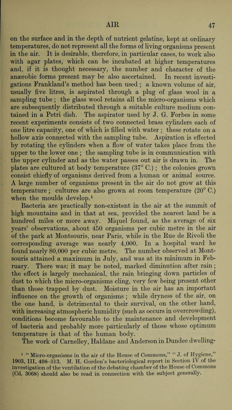 on the surface and in the depth of nutrient gelatine, kept at ordinary temperatures, do not represent all the forms of living organisms present in the air. It is desirable, therefore, in particular cases, to work also with agar plates, which can be incubated at higher temperatures and, if it is thought necessary, the number and character of the anaerobic forms present may be also ascertained. In recent investi¬ gations Frankland’s method has been used; a known volume of air, usually five litres, is aspirated through a plug of glass wool in a sampling tube ; the glass wool retains all the micro-organisms which are subsequently distributed through a suitable culture medium con¬ tained in a Petri dish. The aspirator used by J. G. Forbes in some recent experiments consists of two connected brass cylinders each of one litre capacity, one of which is filled with water ; these rotate on a hollow axis connected with the sampling tube. Aspiration is effected by rotating the cylinders when a flow of water takes place from the upper to the lower one ; the sampling tube is in communication with the upper cylinder and as the water passes out air is drawn in. The plates are cultured at body temperature (37° C.) ; the colonies grown consist chiefly of organisms derived from a human or animal source. A large number of organisms present in the air do not grow at this temperature ; cultures are also grown at room temperature (20° C.) when the moulds develop.1 Bacteria are practically non-existent in the air at the summit of high mountains and in that at sea, provided the nearest land be a hundred miles or more away. Miquel found, as the average of six years’ observations, about 450 organisms per cubic metre in the air of the park at Montsouris, near Paris, while in the Rue de Rivoli the corresponding average was nearly 4,000. In a hospital ward he found nearly 80,000 per cubic metre. The number observed at Mont¬ souris attained a maximum in July, and was at its minimum in Feb¬ ruary. There was; it may be noted, marked diminution after rain; the effect is largely mechanical, the rain bringing down particles of dust to which the micro-organisms cling, very few being present other than those trapped by dust. Moisture in the air has an important influence on the growth of organisms ; while dryness of the air, on the one hand, is detrimental to their survival, on the other hand, with increasing atmospheric humidity (such as occurs in overcrowding), conditions become favourable to the maintenance and development of bacteria and probably more particularly of those whose optimum temperature is that of the human body. The work of Carnelley, Haldane and Anderson in Dundee dwelling- 1 “ Micro-organisms in the air of the House of Commons,” “ J. of Hygiene,” 1903, III, 498-513. M. H. Gordon’s bacteriological report in Section IV of the investigation of the ventilation of the debating chamber of the House of Commons (Cd. 3068) should also be read in connection with the subject generally.