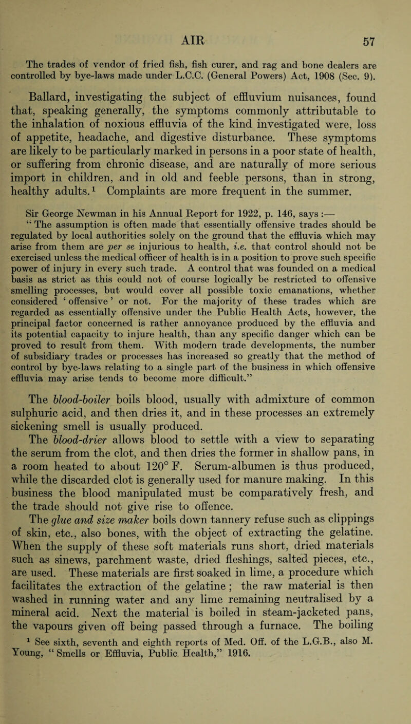 The trades of vendor of fried fish, fish curer, and rag and bone dealers are controlled by bye-laws made under L.C.C. (General Powers) Act, 1908 (Sec. 9). Ballard, investigating the subject of effluvium nuisances, found that, speaking generally, the symptoms commonly attributable to the inhalation of noxious effluvia of the kind investigated were, loss of appetite, headache, and digestive disturbance. These symptoms are likely to be particularly marked in persons in a poor state of health, or suffering from chronic disease, and are naturally of more serious import in children, and in old and feeble persons, than in strong, healthy adults.1 Complaints are more frequent in the summer. Sir George Newman in his Annual Report for 1922, p. 146, says :— “ The assumption is often made that essentially offensive trades should be regulated by local authorities solely on the ground that the effluvia which may arise from them are jper se injurious to health, i.e. that control should not be exercised unless the medical officer of health is in a position to prove such specific power of injury in every such trade. A control that was founded on a medical basis as strict as this could not of course logically be restricted to offensive smelling processes, but would cover all possible toxic emanations, whether considered 4 offensive ’ or not. For the majority of these trades which are regarded as essentially offensive under the Public Health Acts, however, the principal factor concerned is rather annoyance produced by the effluvia and its potential capacity to injure health, than any specific danger which can be proved to result from them. With modern trade developments, the number of subsidiary trades or processes has increased so greatly that the method of control by bye-laws relating to a single part of the business in which offensive effluvia may arise tends to become more difficult.” The blood-boiler boils blood, usually with admixture of common sulphuric acid, and then dries it, and in these processes an extremely sickening smell is usually produced. The blood-drier allows blood to settle with a view to separating the serum from the clot, and then dries the former in shallow pans, in a room heated to about 120° F. Serum-albumen is thus produced, while the discarded clot is generally used for manure making. In this business the blood manipulated must be comparatively fresh, and the trade should not give rise to offence. The glue and size maker boils down tannery refuse such as clippings of skin, etc., also bones, with the object of extracting the gelatine. When the supply of these soft materials runs short, dried materials such as sinews, parchment waste, dried fleshings, salted pieces, etc., are used. These materials are first soaked in lime, a. procedure which facilitates the extraction of the gelatine ; the raw material is then washed in running water and any lime remaining neutralised by a mineral acid. Next the material is boiled in steam-jacketed pans, the vapours given off being passed through a furnace. The boiling 1 See sixth, seventh and eighth reports of Med. Off. of the L.G.B., also M. Young, “ Smells or Effluvia, Public Health,” 1916.