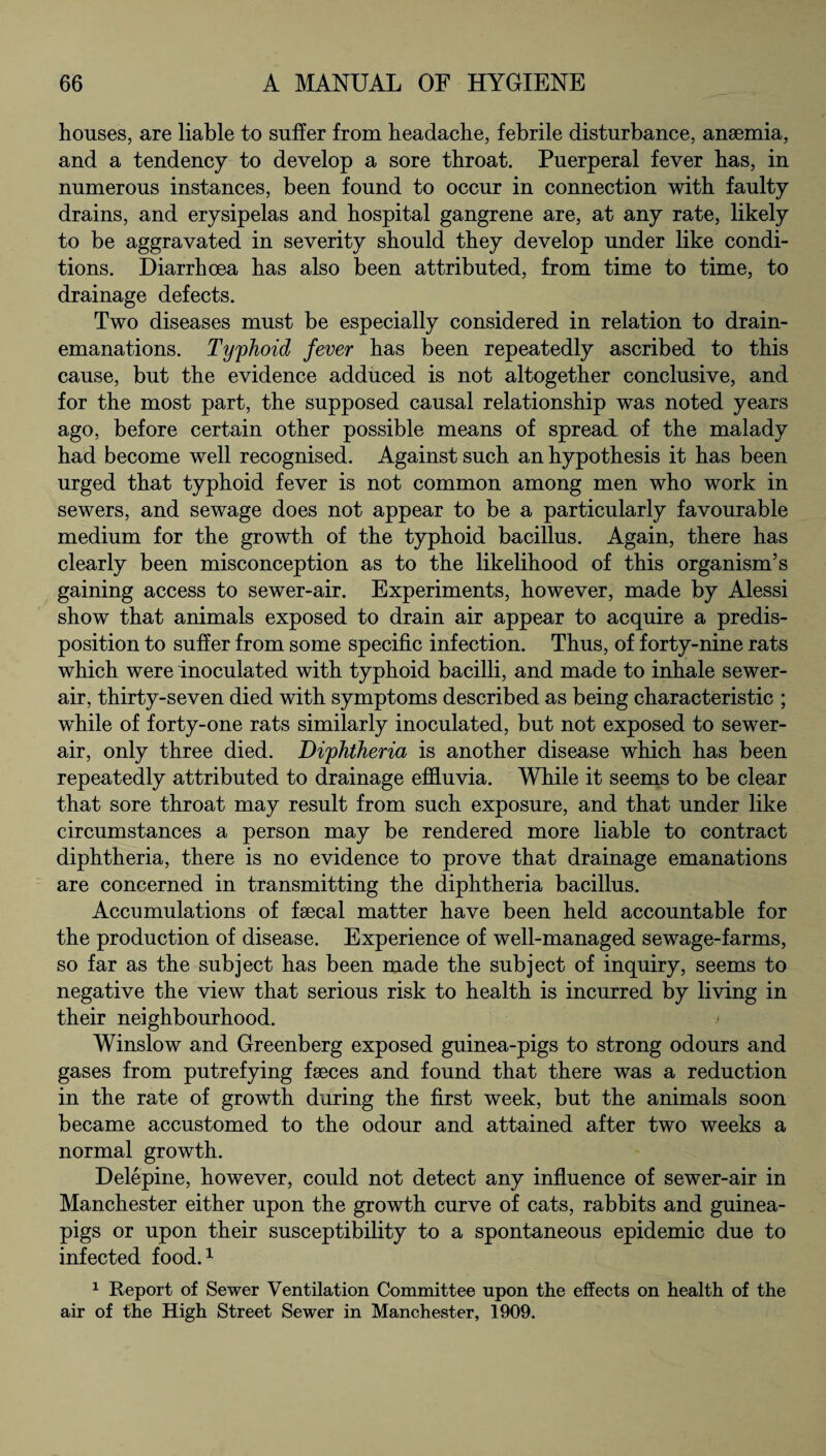 houses, are liable to suffer from headache, febrile disturbance, anaemia, and a tendency to develop a sore throat. Puerperal fever has, in numerous instances, been found to occur in connection with faulty drains, and erysipelas and hospital gangrene are, at any rate, likely to be aggravated in severity should they develop under like condi¬ tions. Diarrhoea has also been attributed, from time to time, to drainage defects. Two diseases must be especially considered in relation to drain- emanations. Typhoid fever has been repeatedly ascribed to this cause, but the evidence adduced is not altogether conclusive, and for the most part, the supposed causal relationship was noted years ago, before certain other possible means of spread of the malady had become well recognised. Against such an hypothesis it has been urged that typhoid fever is not common among men who work in sewers, and sewage does not appear to be a particularly favourable medium for the growth of the typhoid bacillus. Again, there has clearly been misconception as to the likelihood of this organism’s gaining access to sewer-air. Experiments, however, made by Alessi show that animals exposed to drain air appear to acquire a predis¬ position to suffer from some specific infection. Thus, of forty-nine rats which were inoculated with typhoid bacilli, and made to inhale sewer- air, thirty-seven died with symptoms described as being characteristic ; while of forty-one rats similarly inoculated, but not exposed to sewer- air, only three died. Diphtheria is another disease which has been repeatedly attributed to drainage effluvia. While it seems to be clear that sore throat may result from such exposure, and that under like circumstances a person may be rendered more liable to contract diphtheria, there is no evidence to prove that drainage emanations are concerned in transmitting the diphtheria bacillus. Accumulations of faecal matter have been held accountable for the production of disease. Experience of well-managed sewage-farms, so far as the subject has been made the subject of inquiry, seems to negative the view that serious risk to health is incurred by living in their neighbourhood. Winslow and Greenberg exposed guinea-pigs to strong odours and gases from putrefying faeces and found that there was a reduction in the rate of growth during the first week, but the animals soon became accustomed to the odour and attained after two weeks a normal growth. Delepine, however, could not detect any influence of sewer-air in Manchester either upon the growth curve of cats, rabbits and guinea- pigs or upon their susceptibility to a spontaneous epidemic due to infected food.1 1 Report of Sewer Ventilation Committee upon the effects on health of the air of the High Street Sewer in Manchester, 1909.