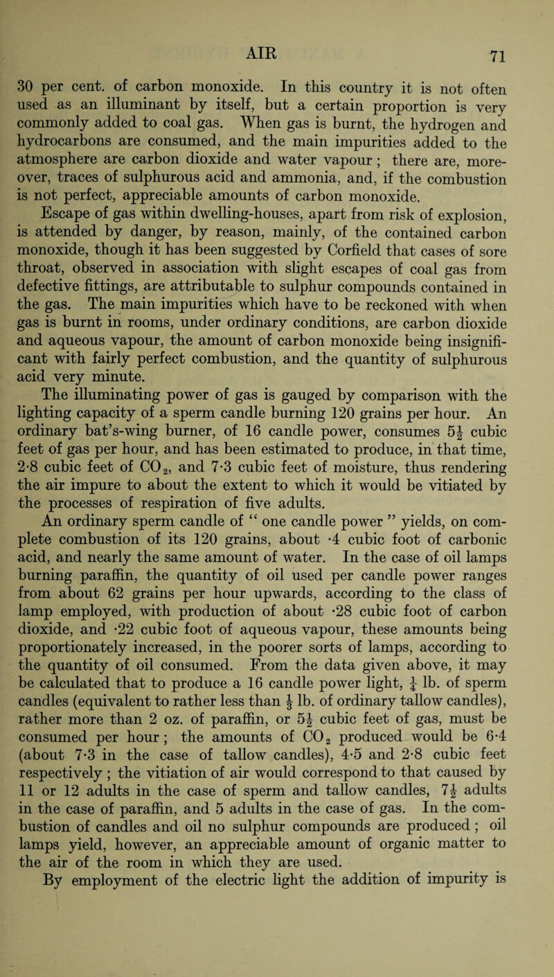 30 per cent, of carbon monoxide. In this country it is not often used as an illuminant by itself, but a certain proportion is very commonly added to coal gas. When gas is burnt, the hydrogen and hydrocarbons are consumed, and the main impurities added to the atmosphere are carbon dioxide and water vapour ; there are, more¬ over, traces of sulphurous acid and ammonia, and, if the combustion is not perfect, appreciable amounts of carbon monoxide. Escape of gas within dwelling-houses, apart from risk of explosion, is attended by danger, by reason, mainly, of the contained carbon monoxide, though it has been suggested by Corfield that cases of sore throat, observed in association with slight escapes of coal gas from defective fittings, are attributable to sulphur compounds contained in the gas. The main impurities which have to be reckoned with when gas is burnt in rooms, under ordinary conditions, are carbon dioxide and aqueous vapour, the amount of carbon monoxide being insignifi¬ cant with fairly perfect combustion, and the quantity of sulphurous acid very minute. The illuminating power of gas is gauged by comparison with the lighting capacity of a sperm candle burning 120 grains per hour. An ordinary bat’s-wing burner, of 16 candle power, consumes 5| cubic feet of gas per hour, and has been estimated to produce, in that time, 2-8 cubic feet of C02, and 7*3 cubic feet of moisture, thus rendering the air impure to about the extent to which it would be vitiated by the processes of respiration of five adults. An ordinary sperm candle of “ one candle power 55 yields, on com¬ plete combustion of its 120 grains, about *4 cubic foot of carbonic acid, and nearly the same amount of water. In the case of oil lamps burning paraffin, the quantity of oil used per candle power ranges from about 62 grains per hour upwards, according to the class of lamp employed, with production of about *28 cubic foot of carbon dioxide, and -22 cubic foot of aqueous vapour, these amounts being proportionately increased, in the poorer sorts of lamps, according to the quantity of oil consumed. From the data given above, it may be calculated that to produce a 16 candle power light, J- lb. of sperm candles (equivalent to rather less than § lb. of ordinary tallow candles), rather more than 2 oz. of paraffin, or 5J cubic feet of gas, must be consumed per hour; the amounts of C02 produced would be 6-4 (about 7-3 in the case of tallow candles), 4-5 and 2-8 cubic feet respectively ; the vitiation of air would correspond to that caused by 11 or 12 adults in the case of sperm and tallow candles, 7J adults in the case of paraffin, and 5 adults in the case of gas. In the com¬ bustion of candles and oil no sulphur compounds are produced ; oil lamps yield, however, an appreciable amount of organic matter to the air of the room in which they are used. By employment of the electric light the addition of impurity is